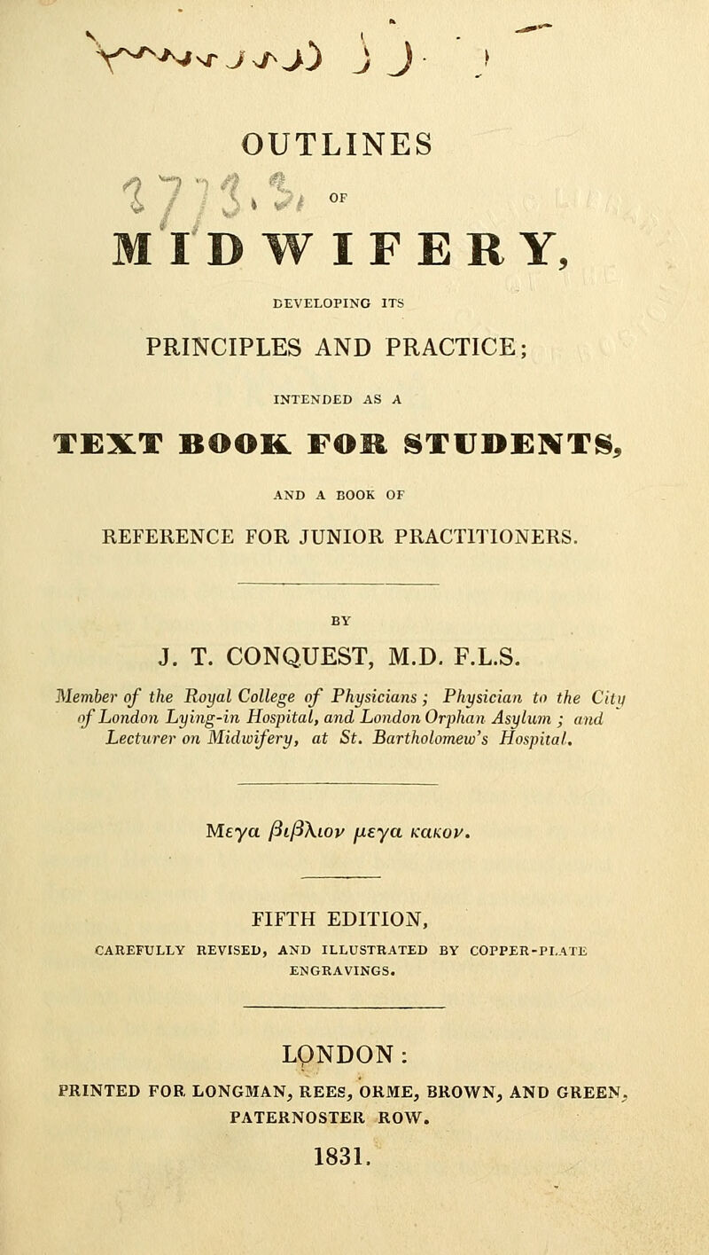 V^N/sr^^j) J J OUTLINES * f / v)' ^ MID W IFERY, DEVELOPING ITS PRINCIPLES AND PRACTICE; INTENDED AS A TEXT BOOK FOR STUDENTS, AND A BOOK OF REFERENCE FOR JUNIOR PRACTITIONERS. J. T. CONQUEST, M.D. F.L.S. Member of the Royal College of Physicians; Physician to the Chit of London Lying-in Hospital, and London Orphan Asylum ; and Lecturer on Midwifery, at St. Bartholomew's Hospital. Meya fiifiXiov fxeya kclkqv. FIFTH EDITION, CAREFULLY REVISED, AND ILLUSTRATED BY COPPER-PLATE ENGRAVINGS. LONDON: PRINTED FOB. LONGMAN, REES, ORJME, BROWN, AND GREEN. PATERNOSTER ROW. 1831.