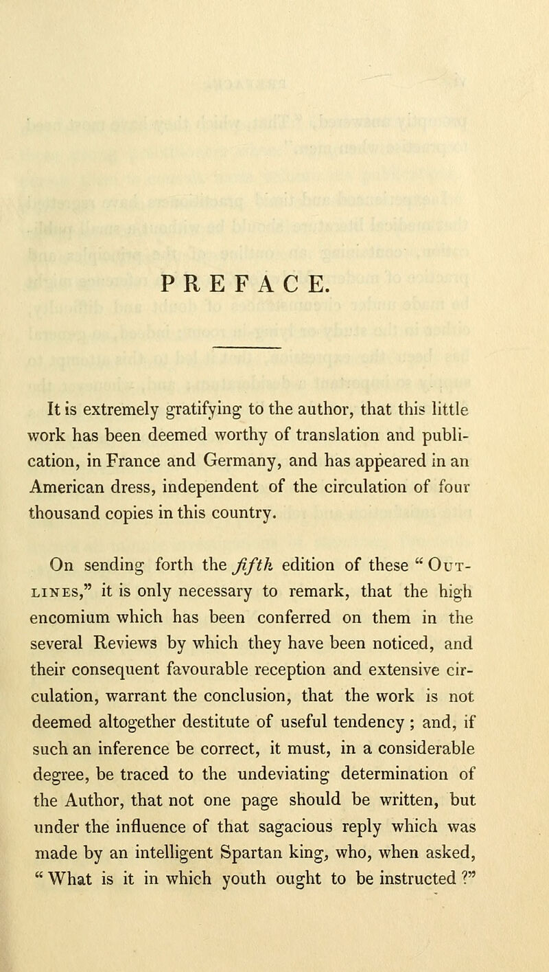 PREFACE. It is extremely gratifying to the author, that this little work has been deemed worthy of translation and publi- cation, in France and Germany, and has appeared in an American dress, independent of the circulation of four thousand copies in this country. On sending forth the fifth edition of these  Out- lines, it is only necessary to remark, that the high encomium which has been conferred on them in the several Reviews by which they have been noticed, and their consequent favourable reception and extensive cir- culation, warrant the conclusion, that the work is not deemed altogether destitute of useful tendency; and, if such an inference be correct, it must, in a considerable degree, be traced to the undeviating determination of the Author, that not one page should be written, but under the influence of that sagacious reply which was made by an intelligent Spartan king, who, when asked,  What is it in which youth ought to be instructed ?