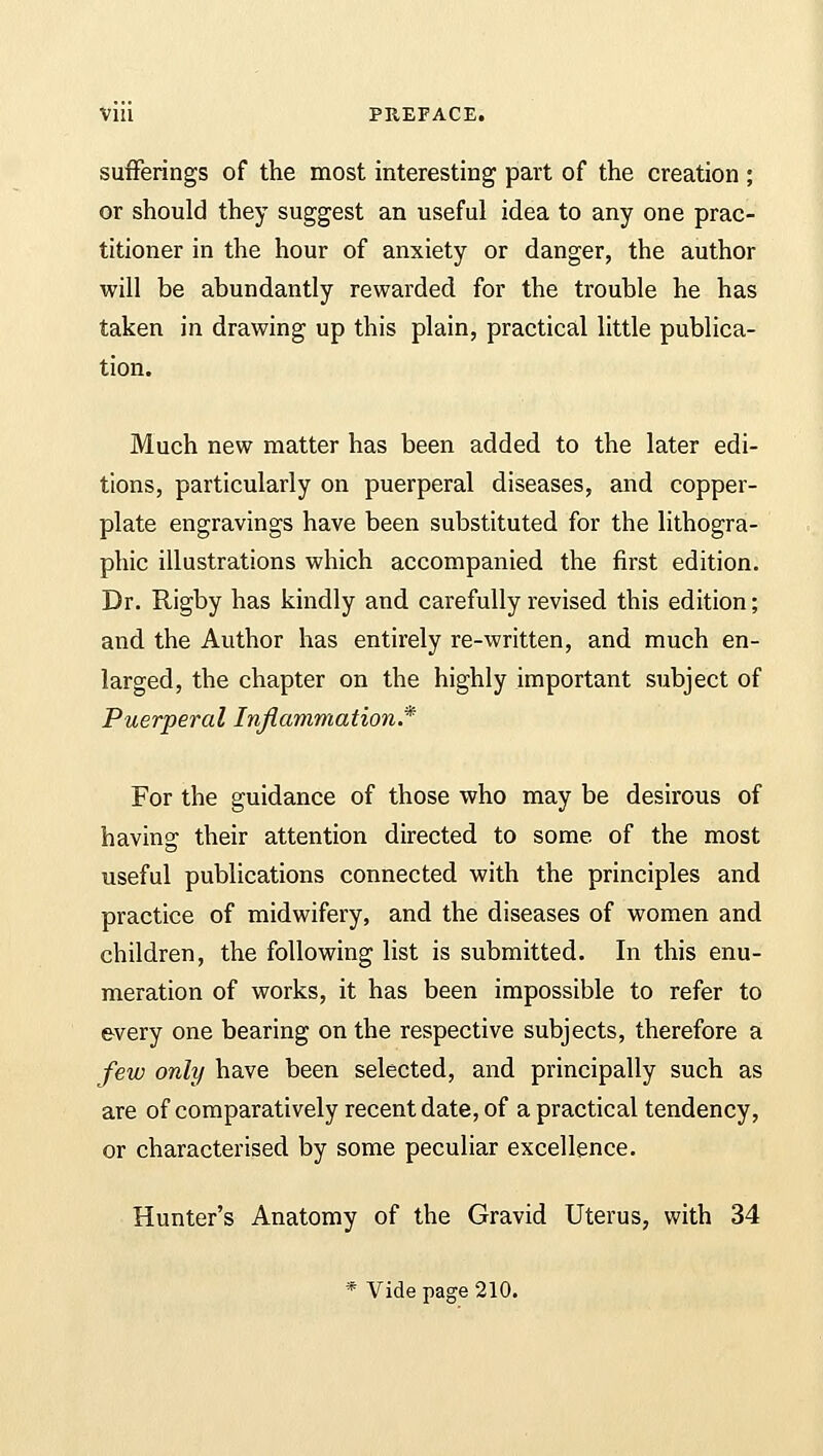 sufferings of the most interesting part of the creation ; or should they suggest an useful idea to any one prac- titioner in the hour of anxiety or danger, the author will be abundantly rewarded for the trouble he has taken in drawing up this plain, practical little publica- tion. Much new matter has been added to the later edi- tions, particularly on puerperal diseases, and copper- plate engravings have been substituted for the lithogra- phic illustrations which accompanied the first edition. Dr. Rigby has kindly and carefully revised this edition; and the Author has entirely re-written, and much en- larged, the chapter on the highly important subject of Puerperal Inflammation* For the guidance of those who may be desirous of having their attention directed to some of the most useful publications connected with the principles and practice of midwifery, and the diseases of women and children, the following list is submitted. In this enu- meration of works, it has been impossible to refer to every one bearing on the respective subjects, therefore a few only have been selected, and principally such as are of comparatively recent date, of a practical tendency, or characterised by some peculiar excellence. Hunter's Anatomy of the Gravid Uterus, with 34 * Vide page 210.