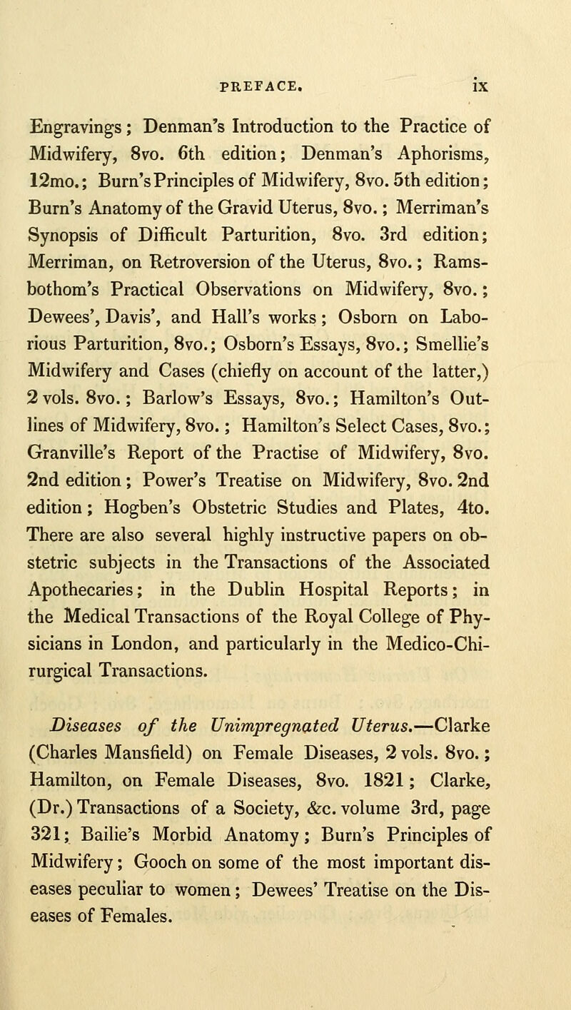 Engravings; Denman's Introduction to the Practice of Midwifery, 8vo. 6th edition; Denman's Aphorisms, 12mo.; Burn's Principles of Midwifery, 8vo. 5th edition; Burn's Anatomy of the Gravid Uterus, 8vo.; Merriman's Synopsis of Difficult Parturition, 8vo. 3rd edition; Merriman, on Retroversion of the Uterus, 8vo.; Rams- bothom's Practical Observations on Midwifery, 8vo.; Dewees', Davis', and Hall's works; Osborn on Labo- rious Parturition, 8vo.; Osborn's Essays, 8vo.; Smellie's Midwifery and Cases (chiefly on account of the latter,) 2 vols. 8vo.; Barlow's Essays, 8vo.; Hamilton's Out- lines of Midwifery, 8vo.; Hamilton's Select Cases, 8vo.; Granville's Report of the Practise of Midwifery, 8vo. 2nd edition; Power's Treatise on Midwifery, 8vo. 2nd edition ; Hogben's Obstetric Studies and Plates, 4to. There are also several highly instructive papers on ob- stetric subjects in the Transactions of the Associated Apothecaries; in the Dublin Hospital Reports; in the Medical Transactions of the Royal College of Phy- sicians in London, and particularly in the Medico-Chi- rurgical Transactions. Diseases of the Unimpregnated Uterus.—Clarke (Charles Mansfield) on Female Diseases, 2 vols. 8vo.; Hamilton, on Female Diseases, 8vo. 1821; Clarke, (Dr.) Transactions of a Society, &c. volume 3rd, page 321; Bailie's Morbid Anatomy; Burn's Principles of Midwifery; Gooch on some of the most important dis- eases peculiar to women; Dewees' Treatise on the Dis- eases of Females.