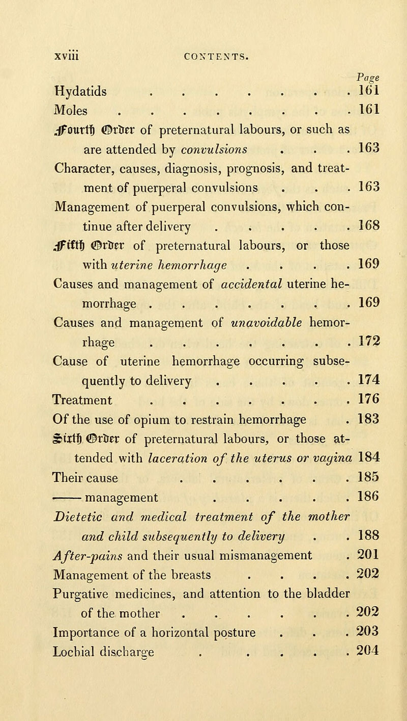 XV1U CONTENTS. Page Hydatids 161 Moles 161 .-Jfourtf) ©rtrer of preternatural labours, or such as are attended by convulsions . . . 163 Character, causes, diagnosis, prognosis, and treat- ment of puerperal convulsions . . . 163 Management of puerperal convulsions, which con- tinue after delivery ..... 168 Jftftfj ©rtrer of preternatural labours, or those with uterine hemorrhage . . . .169 Causes and management of accidental uterine he- morrhage ....... 169 Causes and management of unavoidable hemor- rhage . . . . . . .172 Cause of uterine hemorrhage occurring subse- quently to delivery ..... 174 Treatment 176 Of the use of opium to restrain hemorrhage . 183 giiitfj ©rtret of preternatural labours, or those at- tended with laceration of the uterus or vagina 184 Their cause . . . . . 185 186 188 201 202 202 203 204 management .... Dietetic and medical treatment of the mother and child subsequently to delivery After-pains and their usual mismanagement Management of the breasts Purgative medicines, and attention to the bladder of the mother . Importance of a horizontal posture Lochial discharge . ...