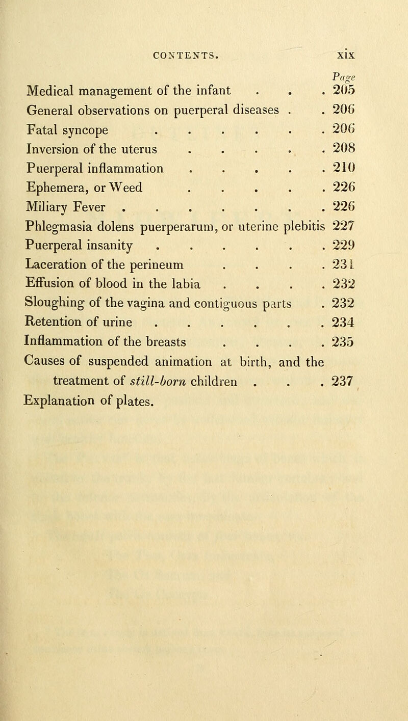 Page Medical management of the infant . . . 205 General observations on puerperal diseases . . 206 Fatal syncope ...... 206 Inversion of the uterus ..... 208 Puerperal inflammation . . . . .210 Ephemera, or Weed ..... 226 Miliary Fever 226 Phlegmasia dolens puerperarum, or uterine plebitis 227 Puerperal insanity ...... 229 Laceration of the perineum . . . . 23 L Effusion of blood in the labia .... 232 Sloughing of the vagina and contiguous parts . 232 Retention of urine 234 Inflammation of the breasts .... 235 Causes of suspended animation at birth, and the treatment of still-born children . . . 237 Explanation of plates.