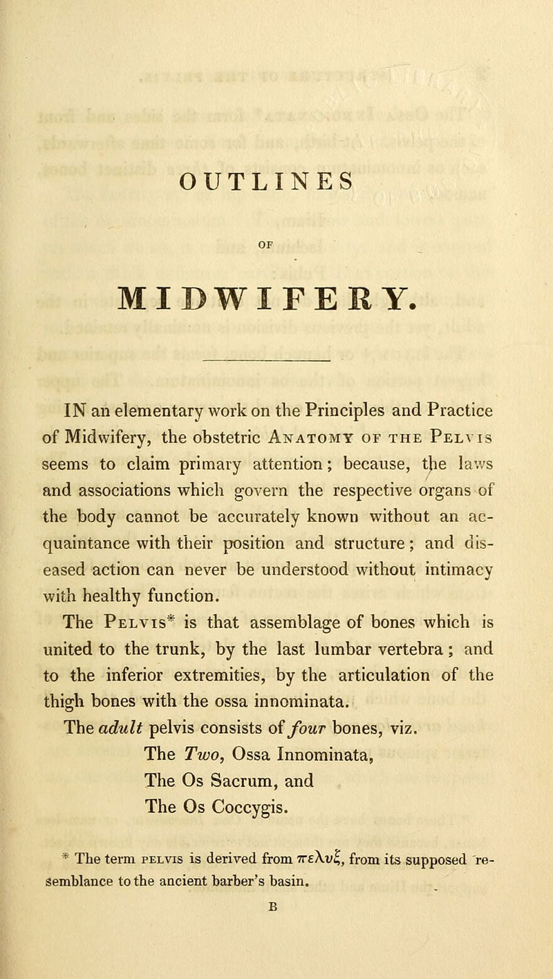 OUTLINES MIDWIFERY. IN an elementary work on the Principles and Practice of Midwifery, the obstetric Anatomy of the Pelvis seems to claim primary attention; because, the laws and associations which govern the respective organs of the body cannot be accurately known without an ac- quaintance with their position and structure; and dis- eased action can never be understood without intimacy with healthy function. The Pelvis* is that assemblage of bones which is united to the trunk, by the last lumbar vertebra; and to the inferior extremities, by the articulation of the thigh bones with the ossa innominata. The adult pelvis consists of four bones, viz. The Two, Ossa Innominata, The Os Sacrum, and The Os Coccygis. * The term pelvis is derived from tteXvI,, from its supposed re- semblance to the ancient barber's basin.