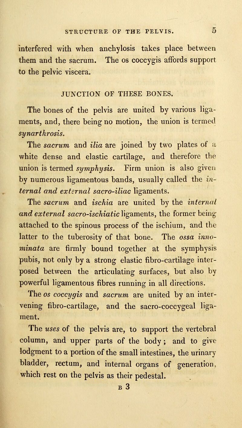 interfered with when anchylosis takes place between them and the sacrum. The os coccygis affords support to the pelvic viscera. JUNCTION OF THESE BONES. The bones of the pelvis are united by various liga- ments, and, there being no motion, the union is termed synarthrosis. The sacrum and ilia are joined by two plates of a white dense and elastic cartilage, and therefore the union is termed symphysis. Firm union is also given by numerous ligamentous bands, usually called the in- ternal and external sacro-iliac ligaments. The sacrum and ischia are united by the internal and external sacro-ischiaticY\ga.ments, the former being attached to the spinous process of the ischium, and the latter to the tuberosity of that bone. The ossa inno- minata are firmly bound together at the symphysis pubis, not only by a strong elastic fibro-cartilage inter- posed between the articulating surfaces, but also by powerful ligamentous fibres running in all directions. The os coccygis and sacrum are united by an inter- vening fibro-cartilage, and the sacro-coccygeal liga- ment. The uses of the pelvis are, to support the vertebral column, and upper parts of the body; and to give lodgment to a portion of the small intestines, the urinary bladder, rectum, and internal organs of generation, which rest on the pelvis as their pedestal. b 3