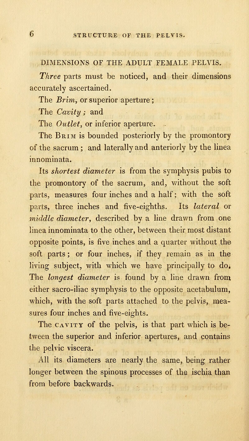DIMENSIONS OF THE ADULT FEMALE PELVIS. Three parts must be noticed, and their dimensions accurately ascertained. The Brim, or superior aperture; The Cavity; and The Outlet, or inferior aperture. - The Brim is bounded posteriorly by the promontory of the sacrum ; and laterally and anteriorly by the linea innominata. Its shortest diameter is from the symphysis pubis to the promontory of the sacrum, and, without the soft parts, measures four inches and a half; with the soft parts, three inches and five-eighths. Its lateral or middle diameter, described by a line drawn from one linea innominata to the other, between their most distant opposite points, is five inches and a quarter without the soft parts; or four inches, if they remain as in the living subject, with which we have principally to doi The longest diameter is found by a line drawn from either sacro-iliac symphysis to the opposite acetabulum, which, with the soft parts attached to the pelvis, mea- sures four inches and five-eights. The cavity of the pelvis, is that part which is be- tween the superior and inferior apertures, and contains the pelvic viscera. All its diameters are nearly the same, being rather longer between the spinous processes of the ischia than from before backwards.