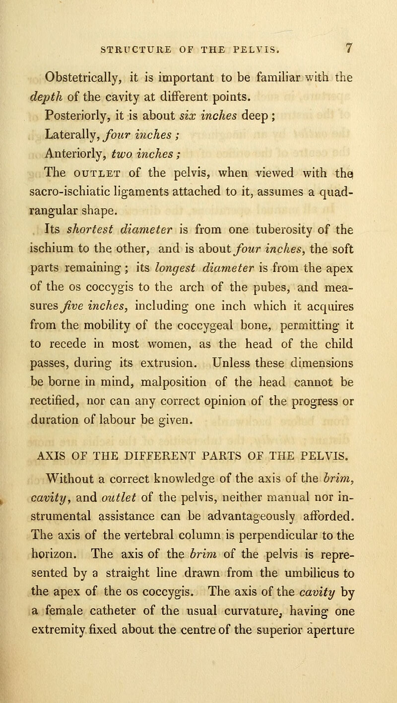 Obstetrically, it is important to be familiar with the depth of the cavity at different points. Posteriorly, it is about six inches deep ; Laterally, four inches; Anteriorly, two inches ; The outlet of the pelvis, when viewed with the sacro-ischiatic ligaments attached to it, assumes a quad- rangular shape. Its shortest diameter is from one tuberosity of the ischium to the other, and is about four inches, the soft parts remaining ; its longest diameter is from the apex of the os coccygis to the arch of the pubes, and mea- sures five inches, including one inch which it acquires from the mobility of the coccygeal bone, permitting it to recede in most women, as the head of the child passes, during its extrusion. Unless these dimensions be borne in mind, malposition of the head cannot be rectified, nor can any correct opinion of the progress or duration of labour be given. AXIS OF THE DIFFERENT PARTS OF THE PELVIS. Without a correct knowledge of the axis of the brim, cavity, and outlet of the pelvis, neither manual nor in- strumental assistance can be advantageously afforded. The axis of the vertebral column is perpendicular to the horizon. The axis of the brim of the pelvis is repre- sented by a straight line drawn from the umbilicus to the apex of the os coccygis. The axis of the cavity by a female catheter of the usual curvature, having one extremity fixed about the centre of the superior aperture