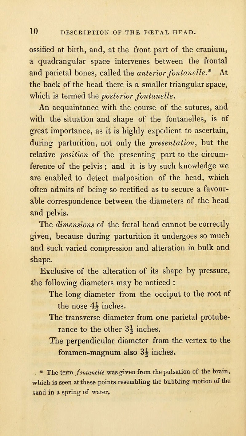 ossified at birth, and, at the front part of the cranium, a quadrangular space intervenes between the frontal and parietal bones, called the anterior fontanelie .* At the back of the head there is a smaller triangular space, which is termed the posterior fontanelle. An acquaintance with the course of the sutures, and with the situation and shape of the fontanelles, is of great importance, as it is highly expedient to ascertain, during parturition, not only the presentation, but the relative position of the presenting part to the circum- ference of the pelvis ; and it is by such knowledge we are enabled to detect malposition of the head, which often admits of being so rectified as to secure a favour- able correspondence between the diameters of the head and pelvis. The dimensions of the foetal head cannot be correctly given, because during parturition it undergoes so much and such varied compression and alteration in bulk and shape. Exclusive of the alteration of its shape by pressure, the following diameters may be noticed : The long diameter from the occiput to the root of the nose 4J inches. The transverse diameter from one parietal protube- rance to the other 3| inches. The perpendicular diameter from the vertex to the foramen-magnum also 3| inches. . * The term fontanelle was given from the pulsation of the brain, which is seen at these points resembling the bubbling motion of the sand in a spring of water.