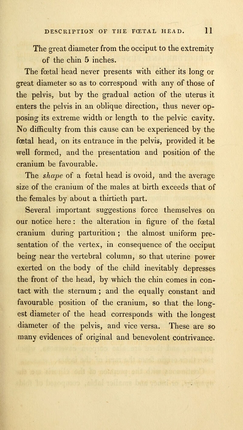 The great diameter from the occiput to the extremity of the chin 5 inches. The foetal head never presents with either its long or great diameter so as to correspond with any of those of the pelvis, but by the gradual action of the uterus it enters the pelvis in an oblique direction, thus never op- posing its extreme width or length to the pelvic cavity. No difficulty from this cause can be experienced by the fetal head, on its entrance in the pelvis, provided it be well formed, and the presentation and position of the cranium be favourable. The shape of a fetal head is ovoid, and the average size of the cranium of the males at birth exceeds that of the females by about a thirtieth part. Several important suggestions force themselves on our notice here : the alteration in figure of the fetal cranium during parturition ; the almost uniform pre- sentation of the vertex, in consequence of the occiput being near the vertebral column, so that uterine power exerted on the body of the child inevitably depresses the front of the head, by which the chin comes in con- tact with the sternum ; and the equally constant and favourable position of the cranium, so that the long- est diameter of the head corresponds with the longest diameter of the pelvis, and vice versa. These are so many evidences of original and benevolent contrivance.