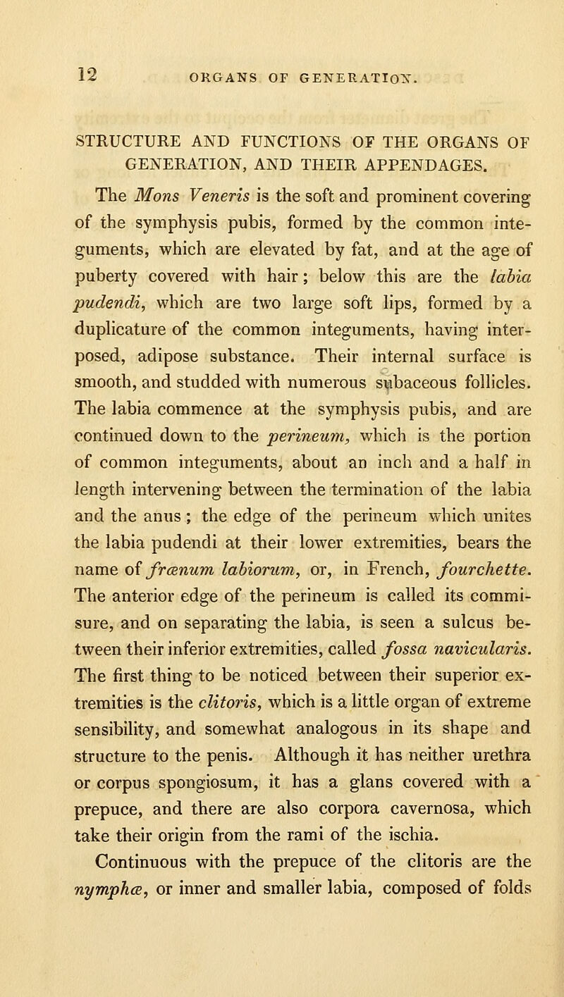 STRUCTURE AND FUNCTIONS OF THE ORGANS OF GENERATION, AND THEIR APPENDAGES. The Mons Veneris is the soft and prominent covering of the symphysis pubis, formed by the common inte- guments, which are elevated by fat, and at the age of puberty covered with hair; below this are the labia pudendi, which are two large soft lips, formed by a duplicature of the common integuments, having inter- posed, adipose substance. Their internal surface is smooth, and studded with numerous subaceous follicles. The labia commence at the symphysis pubis, and are continued down to the perineum, which is the portion of common integuments, about an inch and a half in length intervening between the termination of the labia and the anus ; the edge of the perineum which unites the labia pudendi at their lower extremities, bears the name of frcenum labiorum, or, in French, fourchette. The anterior edge of the perineum is called its commi- sure, and on separating the labia, is seen a sulcus be- tween their inferior extremities, called fossa navicularis. The first thing to be noticed between their superior ex- tremities is the clitoris, which is a little organ of extreme sensibility, and somewhat analogous in its shape and structure to the penis. Although it has neither urethra or corpus spongiosum, it has a glans covered with a prepuce, and there are also corpora cavernosa, which take their origin from the rami of the ischia. Continuous with the prepuce of the clitoris are the nymphce, or inner and smaller labia, composed of folds