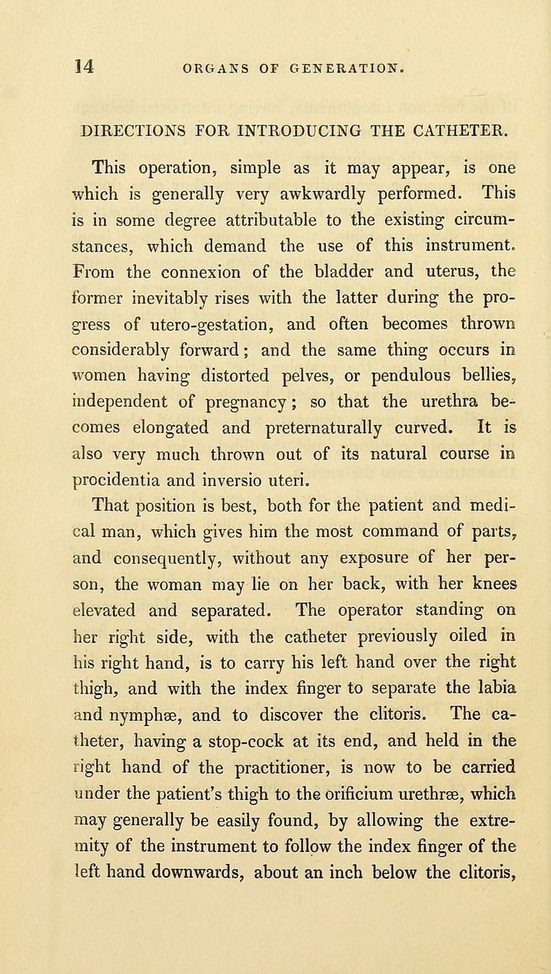 DIRECTIONS FOR INTRODUCING THE CATHETER. This operation, simple as it may appear, is one which is generally very awkwardly performed. This is in some degree attributable to the existing circum- stances, which demand the use of this instrument. From the connexion of the bladder and uterus, the former inevitably rises with the latter during the pro- gress of utero-gestation, and often becomes thrown considerably forward; and the same thing occurs in women having distorted pelves, or pendulous bellies, independent of pregnancy; so that the urethra be- comes elongated and preternaturally curved. It is also very much thrown out of its natural course in procidentia and inversio uteri. That position is best, both for the patient and medi- cal man, which gives him the most command of parts, and consequently, without any exposure of her per- son, the woman may lie on her back, with her knees elevated and separated. The operator standing on her right side, with the catheter previously oiled in his right hand, is to carry his left hand over the right thigh, and with the index finger to separate the labia and nymphse, and to discover the clitoris. The ca- theter, having a stop-cock at its end, and held in the right hand of the practitioner, is now to be carried under the patient's thigh to the orificium urethrse, which may generally be easily found, by allowing the extre- mity of the instrument to follow the index finger of the left hand downwards, about an inch below the clitoris,