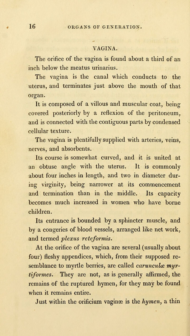 VAGINA. The orifice of the vagina is found about a third of an inch below the meatus urinarius. The vagina is the canal which conducts to the uterus, and terminates just above the mouth of that organ. It is composed of a villous and muscular coat, being covered posteriorly by a reflexion of the peritoneum, and is connected with the contiguous parts by condensed cellular texture. The vagina is plentifully supplied with arteries, veins, nerves, and absorbents. Its course is somewhat curved, and it is united at an obtuse angle with the uterus. It is commonly about four inches in length, and two in diameter dur- ing virginity, being narrower at its commencement and termination than in the middle. Its capacity becomes much increased in women who have borne children. Its entrance is bounded by a sphincter muscle, and by a congeries of blood vessels, arranged like net work, and termed plexus reteformis. At the orifice of the vagina are several (usually about four) fleshy appendices, which, from their supposed re- semblance to myrtle berries, are called carunculce myr- tiformes. They are not, as is generally affirmed, the remains of the ruptured hymen, for they may be found when it remains entire. Just within the orificium vaginae is the hymen, a thin
