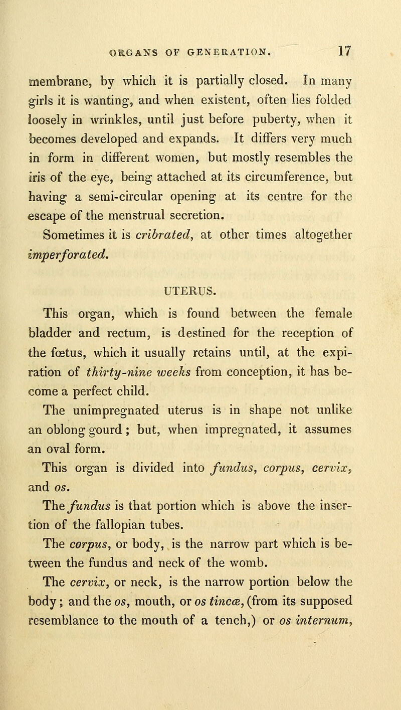 membrane, by which it is partially closed. In many girls it is wanting, and when existent, often lies folded loosely in wrinkles, until just before puberty, when it becomes developed and expands. It differs very much in form in different women, but mostly resembles the iris of the eye, being attached at its circumference, but having a semi-circular opening at its centre for the escape of the menstrual secretion. Sometimes it is cribrated, at other times altogether imperforated. UTERUS. This organ, which is found between the female bladder and rectum, is destined for the reception of the foetus, which it usually retains until, at the expi- ration of thirty-nine weeks from conception, it has be- come a perfect child. The unimpregnated uterus is in shape not unlike an oblong gourd; but, when impregnated, it assumes an oval form. This organ is divided into fundus, corpus, cervix, and os. The fundus is that portion which is above the inser- tion of the fallopian tubes. The corpus, or body, is the narrow part which is be- tween the fundus and neck of the womb. The cervix, or neck, is the narrow portion below the body; and the os, mouth, or os tinea, (from its supposed resemblance to the mouth of a tench,) or os internum,