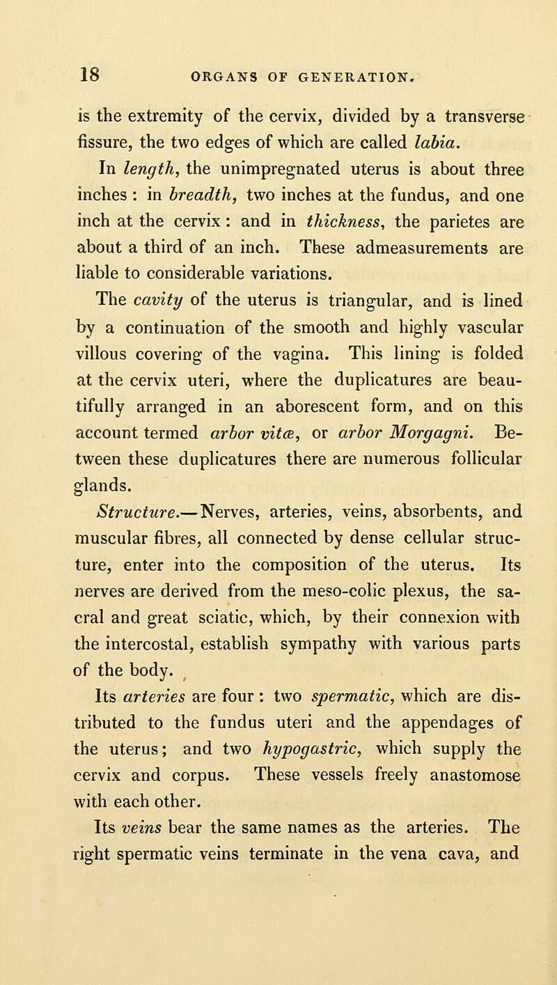 is the extremity of the cervix, divided by a transverse fissure, the two edges of which are called labia. In length, the unimpregnated uterus is about three inches : in breadth, two inches at the fundus, and one inch at the cervix: and in thickness, the parietes are about a third of an inch. These admeasurements are liable to considerable variations. The cavity of the uterus is triangular, and is lined by a continuation of the smooth and highly vascular villous covering of the vagina. This lining is folded at the cervix uteri, where the duplicatures are beau- tifully arranged in an aborescent form, and on this account termed arbor vitce, or arbor Morgagni. Be- tween these duplicatures there are numerous follicular glands. Structure.—Nerves, arteries, veins, absorbents, and muscular fibres, all connected by dense cellular struc- ture, enter into the composition of the uterus. Its nerves are derived from the meso-colic plexus, the sa- cral and great sciatic, which, by their connexion with the intercostal, establish sympathy with various parts of the body. Its arteries are four : two spermatic, which are dis- tributed to the fundus uteri and the appendages of the uterus; and two hypogastric, which supply the cervix and corpus. These vessels freely anastomose with each other. Its veins bear the same names as the arteries. The right spermatic veins terminate in the vena cava, and