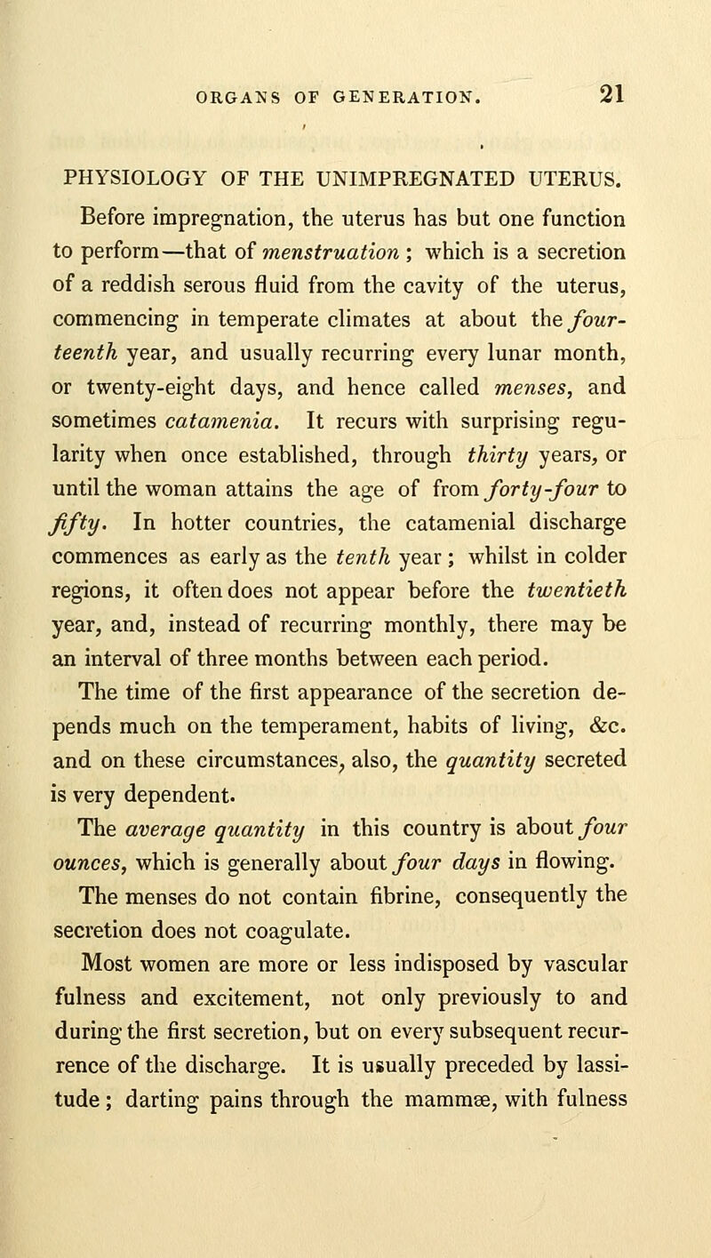 PHYSIOLOGY OF THE UNIMPREGNATED UTERUS. Before impregnation, the uterus has but one function to perform—that of menstruation ; which is a secretion of a reddish serous fluid from the cavity of the uterus, commencing in temperate climates at about the four- teenth year, and usually recurring every lunar month, or twenty-eight days, and hence called menses, and sometimes catamenia. It recurs with surprising regu- larity when once established, through thirty years, or until the woman attains the age of from forty -four to fifty. In hotter countries, the catamenial discharge commences as early as the tenth year ; whilst in colder regions, it often does not appear before the twentieth year, and, instead of recurring monthly, there may be an interval of three months between each period. The time of the first appearance of the secretion de- pends much on the temperament, habits of living, &c. and on these circumstances, also, the quantity secreted is very dependent. The average quantity in this country is about four ounces, which is generally about four days in flowing. The menses do not contain fibrine, consequently the secretion does not coagulate. Most women are more or less indisposed by vascular fulness and excitement, not only previously to and during the first secretion, but on every subsequent recur- rence of the discharge. It is usually preceded by lassi- tude ; darting pains through the mammee, with fulness