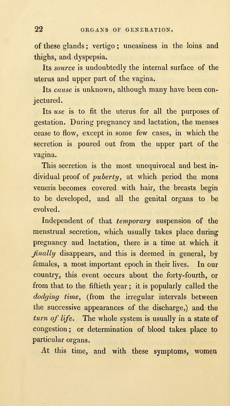 of these glands; vertigo ; uneasiness in the loins and thighs, and dyspepsia. Its source is undoubtedly the internal surface of the uterus and upper part of the vagina. Its cause is unknown, although many have been con- jectured. Its use is to fit the uterus for all the purposes of gestation. During pregnancy and lactation, the menses cease to flow, except in some few cases, in which the secretion is poured out from the upper part of the vagina. This secretion is the most unequivocal and best in- dividual proof of puberty, at which period the mons veneris becomes covered with hair, the breasts begin to be developed, and all the genital organs to be evolved. Independent of that temporary suspension of the menstrual secretion, which usually takes place during pregnancy and lactation, there is a time at which it Jinally disappears, and this is deemed in general, by females, a most important epoch in their lives. In our country, this event occurs about the forty-fourth, or from that to the fiftieth year; it is popularly called the dodging time, (from the irregular intervals between the successive appearances of the discharge,) and the turn of life. The whole system is usually in a state of congestion; or determination of blood takes place to particular organs. At this time, and with these symptoms, women