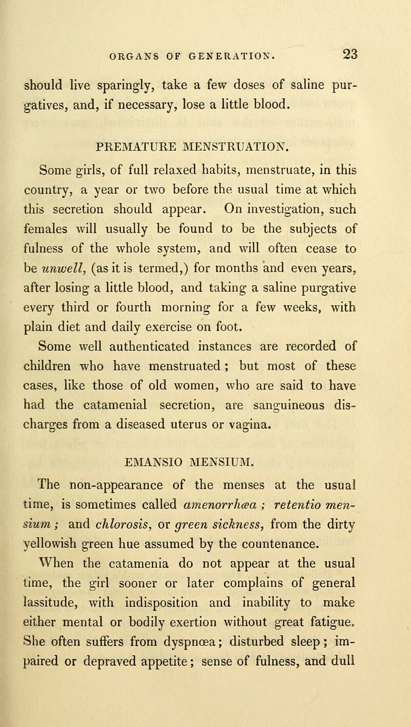 should live sparingly, take a few doses of saline pur- gatives, and, if necessary, lose a little blood. PREMATURE MENSTRUATION. Some girls, of full relaxed habits, menstruate, in this country, a year or tv/o before the usual time at which this secretion should appear. On investigation, such females will usually be found to be the subjects of fulness of the whole system, and will often cease to be unwell, (as it is termed,) for months and even years, after losing a little blood, and taking a saline purgative every third or fourth morning for a few weeks, with plain diet and daily exercise on foot. Some well authenticated instances are recorded of children who have menstruated; but most of these cases, like those of old women, who are said to have had the catamenial secretion, are sanguineous dis- charges from a diseased uterus or vagina. EMANSIO MENSIUM. The non-appearance of the menses at the usual time, is sometimes called amenorrhea ; retentio men- sium; and chlorosis, or green sickness, from the dirty yellowish green hue assumed by the countenance. When the catamenia do not appear at the usual time, the girl sooner or later complains of general lassitude, with indisposition and inability to make either mental or bodily exertion without great fatigue. She often suffers from dyspnoea; disturbed sleep; im- paired or depraved appetite; sense of fulness, and dull
