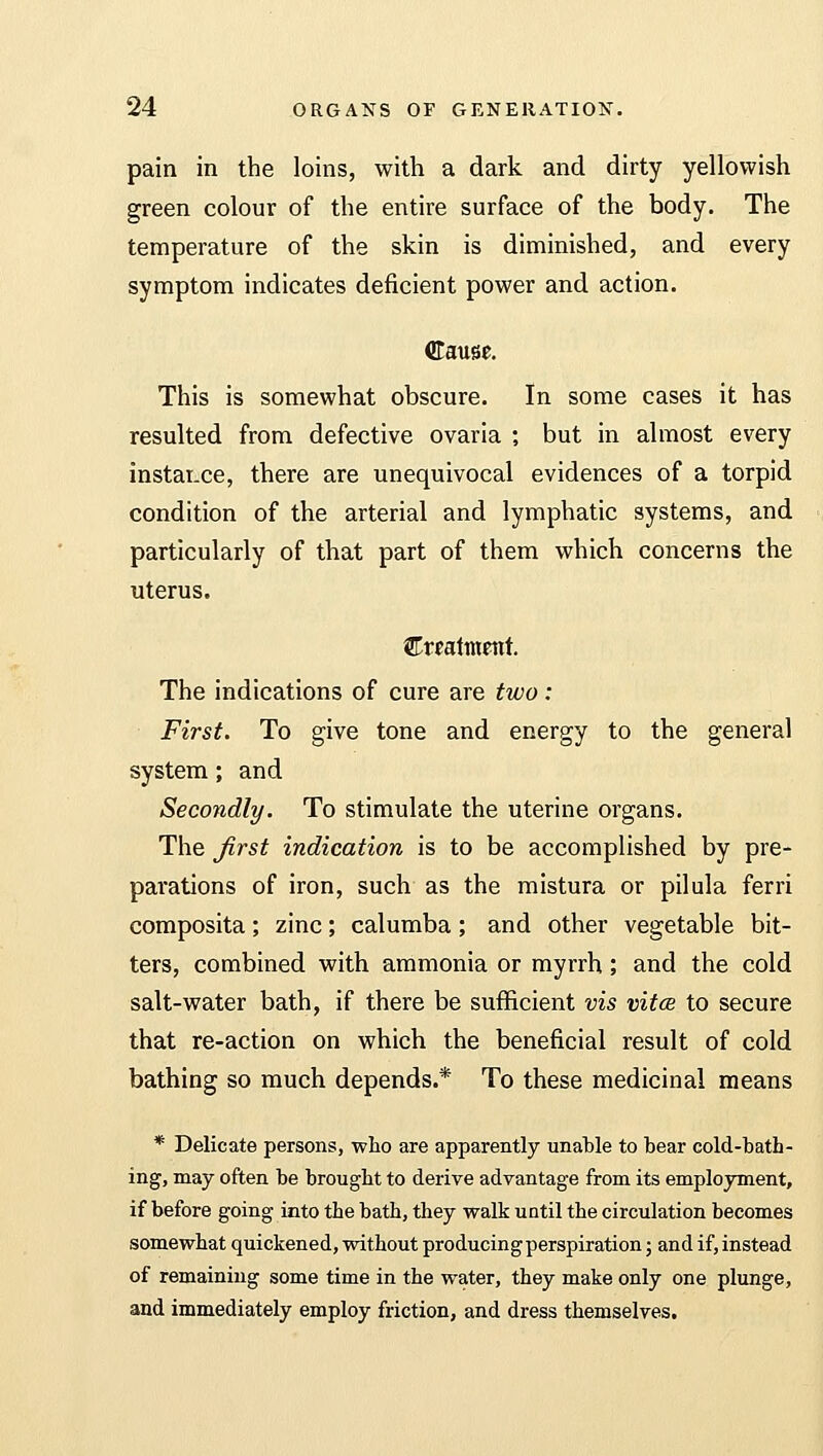 pain in the loins, with a dark and dirty yellowish green colour of the entire surface of the body. The temperature of the skin is diminished, and every symptom indicates deficient power and action. Cause. This is somewhat obscure. In some cases it has resulted from defective ovaria ; but in almost every instance, there are unequivocal evidences of a torpid condition of the arterial and lymphatic systems, and particularly of that part of them which concerns the uterus. HLxmtmtnt The indications of cure are two: First. To give tone and energy to the general system; and Secondly. To stimulate the uterine organs. The first indication is to be accomplished by pre- parations of iron, such as the mistura or pilula ferri composita; zinc; calumba; and other vegetable bit- ters, combined with ammonia or myrrh; and the cold salt-water bath, if there be sufficient vis vitce to secure that re-action on which the beneficial result of cold bathing so much depends.* To these medicinal means * Delicate persons, who are apparently unable to bear cold-bath- ing, may often be brought to derive advantage from its employment, if before going into the bath, they walk until the circulation becomes somewhat quickened, without producingperspiration; and if, instead of remaining some time in the water, they make only one plunge, and immediately employ friction, and dress themselves.