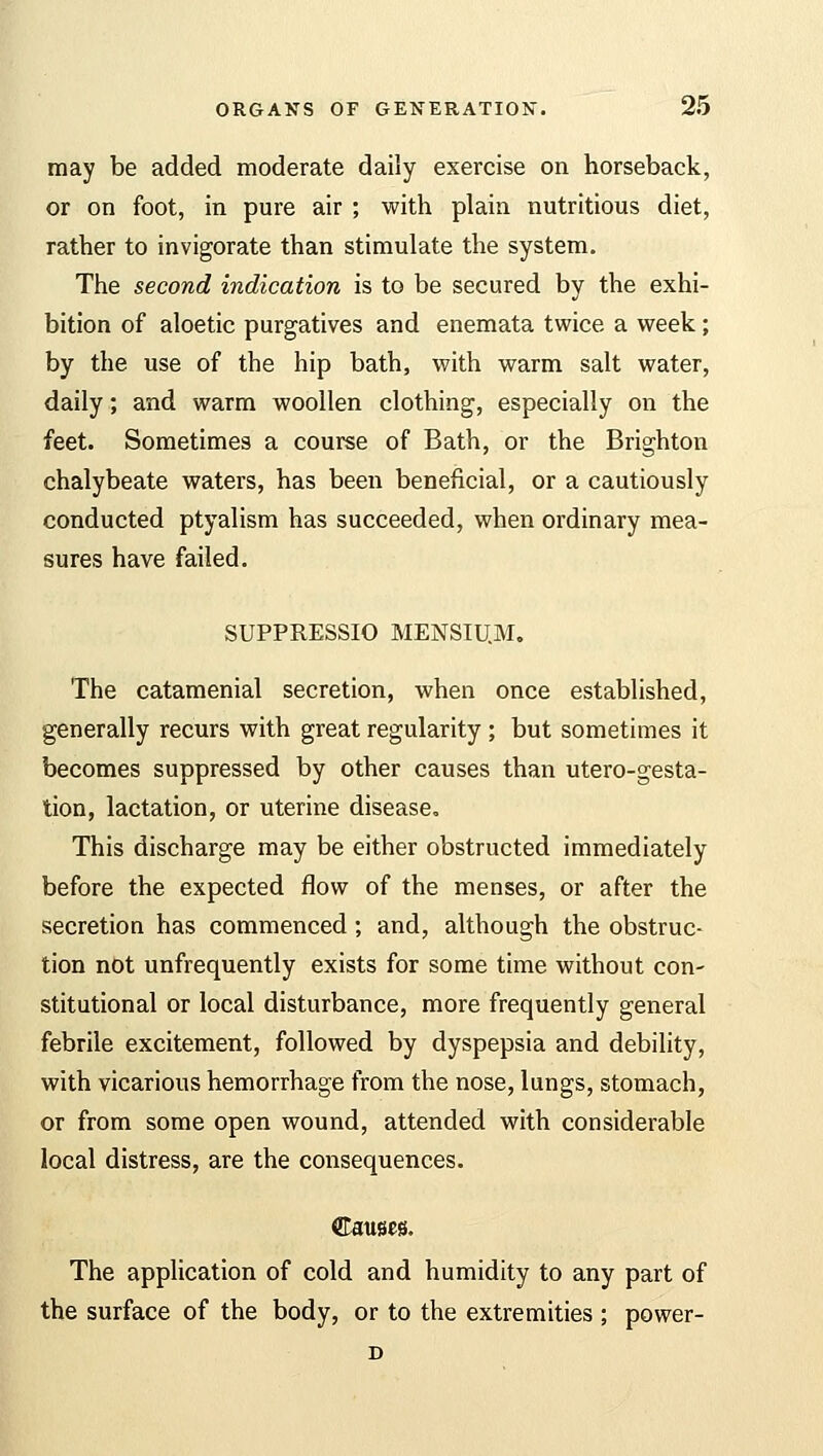 may be added moderate daily exercise on horseback, or on foot, in pure air ; with plain nutritious diet, rather to invigorate than stimulate the system. The second indication is to be secured by the exhi- bition of aloetic purgatives and enemata twice a week; by the use of the hip bath, with warm salt water, daily; and warm woollen clothing, especially on the feet. Sometimes a course of Bath, or the Brighton chalybeate waters, has been beneficial, or a cautiously conducted ptyalism has succeeded, when ordinary mea- sures have failed. SUPPRESSIO MENSIU.M. The catamenial secretion, when once established, generally recurs with great regularity ; but sometimes it becomes suppressed by other causes than utero-gesta- tion, lactation, or uterine disease. This discharge may be either obstructed immediately before the expected flow of the menses, or after the secretion has commenced; and, although the obstruc- tion not unfrequently exists for some time without con- stitutional or local disturbance, more frequently general febrile excitement, followed by dyspepsia and debility, with vicarious hemorrhage from the nose, lungs, stomach, or from some open wound, attended with considerable local distress, are the consequences. Causes. The application of cold and humidity to any part of the surface of the body, or to the extremities ; power- D