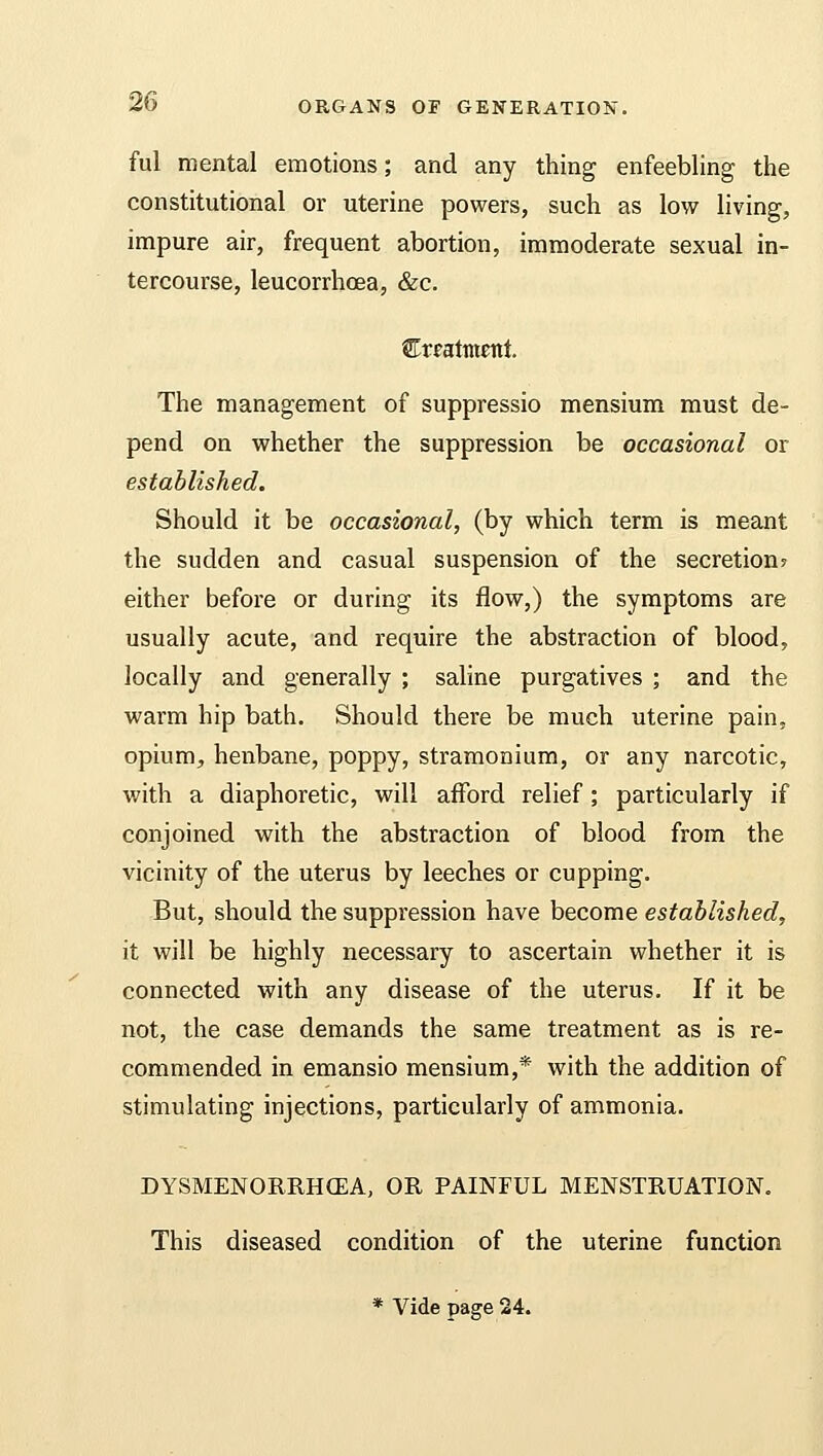 ful mental emotions; and any thing enfeebling the constitutional or uterine powers, such as low living, impure air, frequent abortion, immoderate sexual in- tercourse, leucorrhcea, &c. treatment. The management of suppressio mensium must de- pend on whether the suppression be occasional or established. Should it be occasional, (by which term is meant the sudden and casual suspension of the secretion? either before or during its flow,) the symptoms are usually acute, and require the abstraction of blood, locally and generally ; saline purgatives ; and the warm hip bath. Should there be much uterine pain, opium, henbane, poppy, stramonium, or any narcotic, with a diaphoretic, will afford relief; particularly if conjoined with the abstraction of blood from the vicinity of the uterus by leeches or cupping. But, should the suppression have become established, it will be highly necessary to ascertain whether it is connected with any disease of the uterus. If it be not, the case demands the same treatment as is re- commended in emansio mensium,* with the addition of stimulating injections, particularly of ammonia. DYSMENORRHEA, OR PAINFUL MENSTRUATION. This diseased condition of the uterine function * Vide page 24.