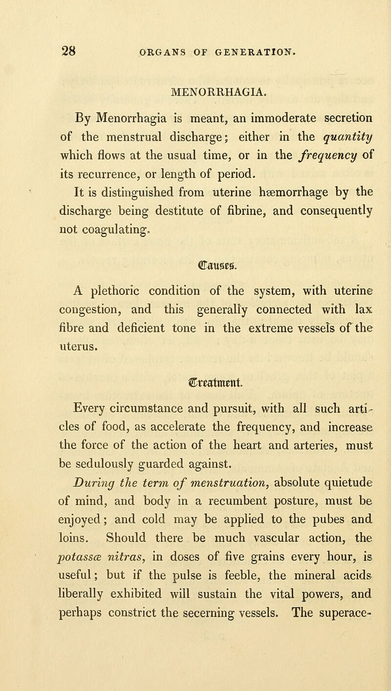MENORRHAGIA. By Menorrhagia is meant, an immoderate secretion of the menstrual discharge; either in the quantity which flows at the usual time, or in the frequency of its recurrence, or length of period. It is distinguished from uterine hemorrhage by the discharge being destitute of fibrine, and consequently not coagulating. Causes. A plethoric condition of the system, with uterine congestion, and this generally connected with lax fibre and deficient tone in the extreme vessels of the uterus. treatment. Every circumstance and pursuit, with all such arti- cles of food, as accelerate the frequency, and increase the force of the action of the heart and arteries, must be sedulously guarded against. During the term of menstruation, absolute quietude of mind, and body in a recumbent posture, must be enjoyed; and cold may be applied to the pubes and loins. Should there be much vascular action, the potassce nitras, in doses of five grains every hour, is useful; but if the pulse is feeble, the mineral acids- liberally exhibited will sustain the vital powers, and perhaps constrict the secerning vessels. The superace-