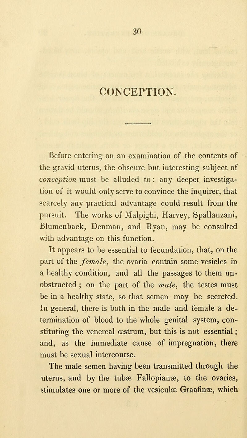 CONCEPTION. Before entering on an examination of the contents of the gravid uterus, the obscure but interesting subject of conception must be alluded to: any deeper investiga- tion of it would only serve to convince the inquirer, that scarcely any practical advantage could result from the pursuit. The works of Malpighi, Harvey, Spallanzani, Blumenback, Denman, and Ryan, may be consulted with advantage on this function. It appears to be essential to fecundation, that, on the part of the female, the ovaria contain some vesicles in a healthy condition, and all the passages to them un- obstructed ; on the part of the male, the testes must be in a healthy state, so that semen may be secreted. In general, there is both in the male and female a de- termination of blood to the whole genital system, con- stituting the venereal oestrum, but this is not essential; and, as the immediate cause of impregnation, there must be sexual intercourse. The male semen having been transmitted through the uterus, and by the tubse Fallopianse, to the ovaries, stimulates one or more of the vesiculse Graafinse, which