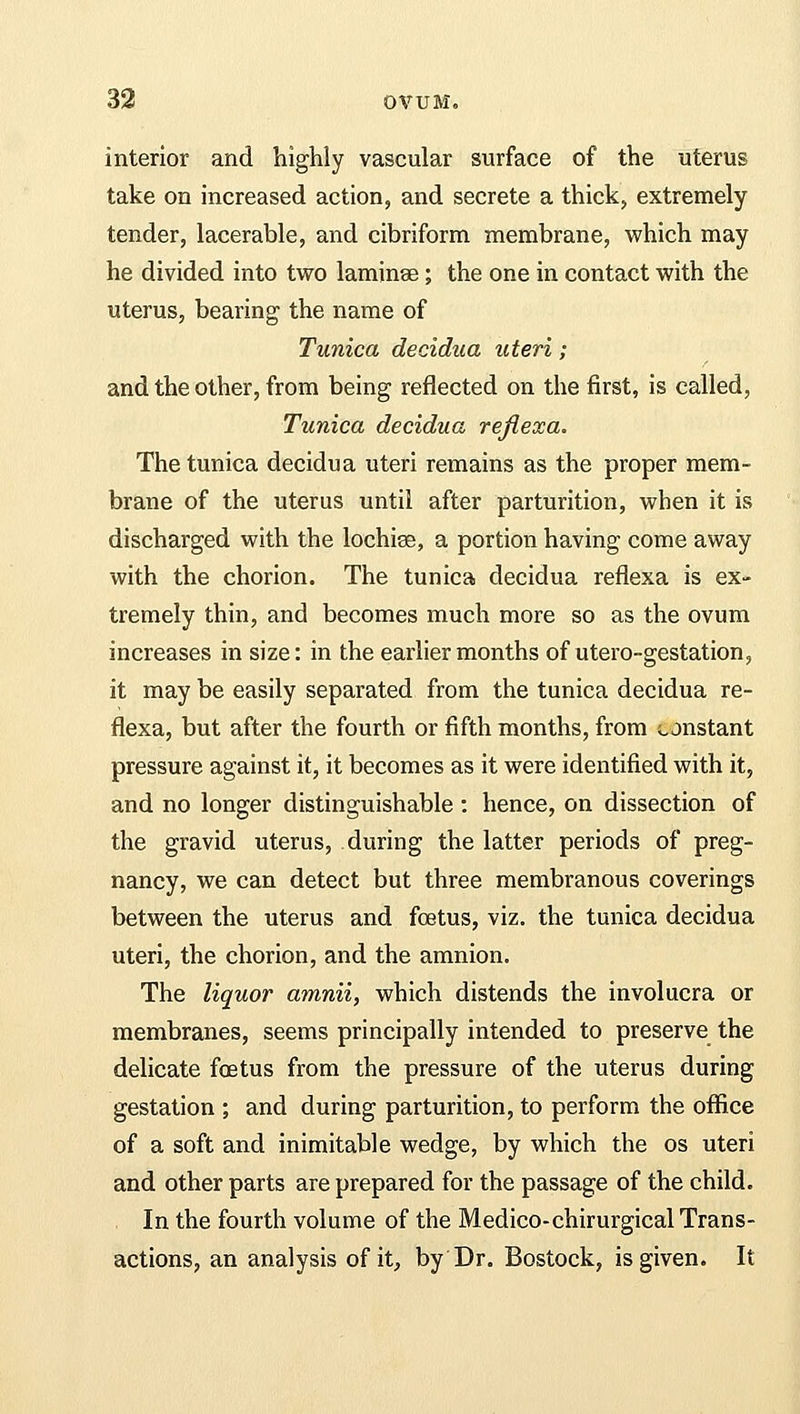 interior and highly vascular surface of the uterus take on increased action, and secrete a thick, extremely tender, lacerable, and cibriform membrane, which may he divided into two laminae; the one in contact with the uterus, bearing the name of Tunica decidua uteri; and the other, from being reflected on the first, is called, Tunica decidua reflexa. The tunica decidua uteri remains as the proper mem- brane of the uterus until after parturition, when it is discharged with the lochise, a portion having come away with the chorion. The tunica decidua reflexa is ex- tremely thin, and becomes much more so as the ovum increases in size: in the earlier months of utero-gestation, it may be easily separated from the tunica decidua re- flexa, but after the fourth or fifth months, from constant pressure against it, it becomes as it were identified with it, and no longer distinguishable : hence, on dissection of the gravid uterus, during the latter periods of preg- nancy, we can detect but three membranous coverings between the uterus and foetus, viz. the tunica decidua uteri, the chorion, and the amnion. The liquor amnii, which distends the involucra or membranes, seems principally intended to preserve the delicate foetus from the pressure of the uterus during gestation ; and during parturition, to perform the office of a soft and inimitable wedge, by which the os uteri and other parts are prepared for the passage of the child. In the fourth volume of the Medico-chirurgical Trans- actions, an analysis of it, by Dr. Bostock, is given. It
