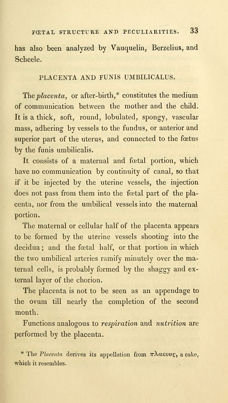 has also been analyzed by Vauquelin, Berzelius, and Scheele. PLACENTA AND FUNIS UMBILICALUS. The placenta, or after-birth,* constitutes the medium of communication between the mother and the child. It is a thick, soft, round, lobulated, spongy, vascular mass, adhering by vessels to the fundus, or anterior and superior part of the uterus, and connected to the foetus by the funis umbilicalis. It consists of a maternal and fetal portion, which have no communication by continuity of canal, so that if it be injected by the uterine vessels, the injection does not pass from them into the fetal part of the pla- centa, nor from the umbilical vessels into the maternal portion. The maternal or cellular half of the placenta appears to be formed by the uterine vessels shooting into the decidua; and the fetal half, or that portion in which the two umbilical arteries ramify minutely over the ma- ternal cells, is probably formed by the shaggy and ex- ternal layer of the chorion. The placenta is not to be seen as an appendage to the ovum till nearly the completion of the second month. Functions analogous to respiration and nutrition are performed by the placenta. * The Placenta derives its appellation from TrXaicovg, a cake, which it resembles.