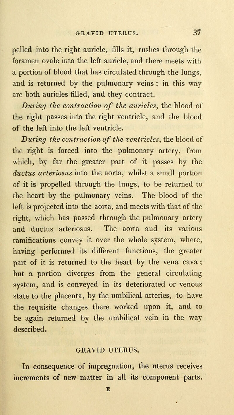 pelled into the right auricle, fills it, rushes through the foramen ovale into the left auricle, and there meets with a portion of blood that has circulated through the lungs, and is returned by the pulmonary veins : in this way are both auricles filled, and they contract. During the contraction of the auricles, the blood of the right passes into the right ventricle, and the blood of the left into the left ventricle. During the contraction of the ventricles, the blood of the right is forced into the pulmonary artery, from which, by far the greater part of it passes by the ductus arteriosus into the aorta, whilst a small portion of it is propelled through the lungs, to be returned to the heart by the pulmonary veins. The blood of the left is projected into the aorta, and meets with that of the right, which has passed through the pulmonary artery and ductus arteriosus. The aorta and its various ramifications convey it over the whole system, where, having performed its different functions, the greater part of it is returned to the heart by the vena cava; but a portion diverges from the general circulating system, and is conveyed in its deteriorated or venous state to the placenta, by the umbilical arteries, to have the requisite changes there worked upon it, and to be again returned by the umbilical vein in the way described. GRAVID UTERUS. In consequence of impregnation, the uterus receives increments of new matter in all its component parts. E