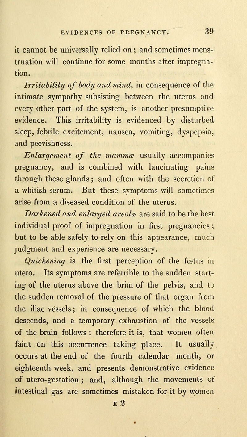 it cannot be universally relied on; and sometimes mens- truation will continue for some months after impregna- tion. Irritability of body and mind, in consequence of the intimate sympathy subsisting between the uterus and every other part of the system, is another presumptive evidence. This irritability is evidenced by disturbed sleep, febrile excitement, nausea, vomiting, dyspepsia, and peevishness. Enlargement of the mammcs usually accompanies pregnancy, and is combined with lancinating pains through these glands; and often with the secretion of a whitish serum. But these symptoms will sometimes arise from a diseased condition of the uterus. Darkened and enlarged areola are said to be the best individual proof of impregnation in first pregnancies ; but to be able safely to rely on this appearance, much judgment and experience are necessary. Quickening is the first perception of the fetus in utero. Its symptoms are referrible to the sudden start- ing of the uterus above the brim of the pelvis, and to the sudden removal of the pressure of that organ from the iliac vessels; in consequence of which the blood descends, and a temporary exhaustion of the vessels of the brain follows : therefore it is, that women often faint on this occurrence taking place. It usually occurs at the end of the fourth calendar month, or eighteenth week, and presents demonstrative evidence of utero-gestation; and, although the movements of intestinal gas are sometimes mistaken for it by women e2