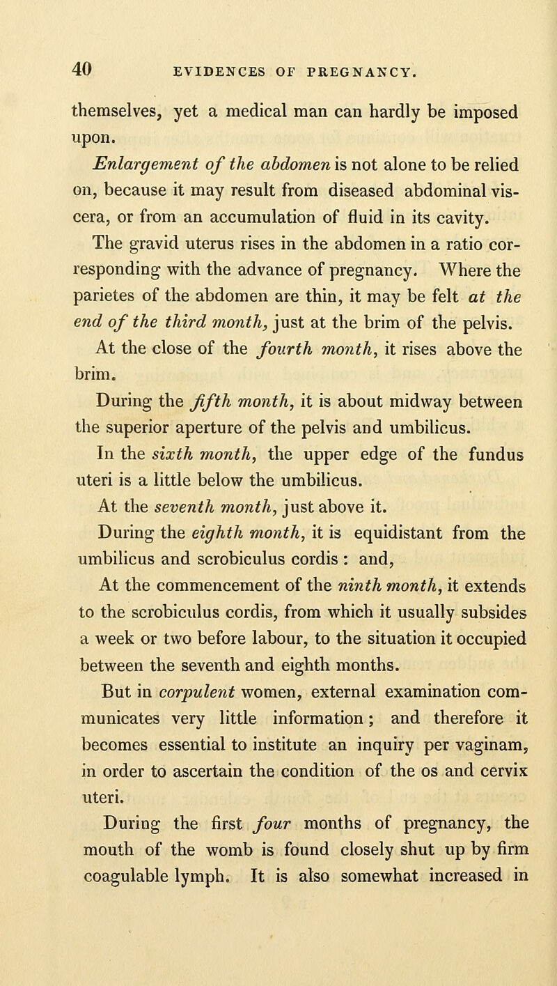 themselves, yet a medical man can hardly be imposed upon. Enlargement of the abdomen is not alone to be relied on, because it may result from diseased abdominal vis- cera, or from an accumulation of fluid in its cavity. The gravid uterus rises in the abdomen in a ratio cor- responding with the advance of pregnancy. Where the parietes of the abdomen are thin, it may be felt at the end of the third month, just at the brim of the pelvis. At the close of the fourth month, it rises above the brim. During the fifth month, it is about midway between the superior aperture of the pelvis and umbilicus. In the sixth month, the upper edge of the fundus uteri is a little below the umbilicus. At the seventh month, just above it. During the eighth month, it is equidistant from the umbilicus and scrobiculus cordis : and, At the commencement of the ninth month, it extends to the scrobiculus cordis, from which it usually subsides a week or two before labour, to the situation it occupied between the seventh and eighth months. But in corpulent women, external examination com- municates very little information; and therefore it becomes essential to institute an inquiry per vaginam, in order to ascertain the condition of the os and cervix uteri. During the first four months of pregnancy, the mouth of the womb is found closely shut up by firm coagulable lymph. It is also somewhat increased in
