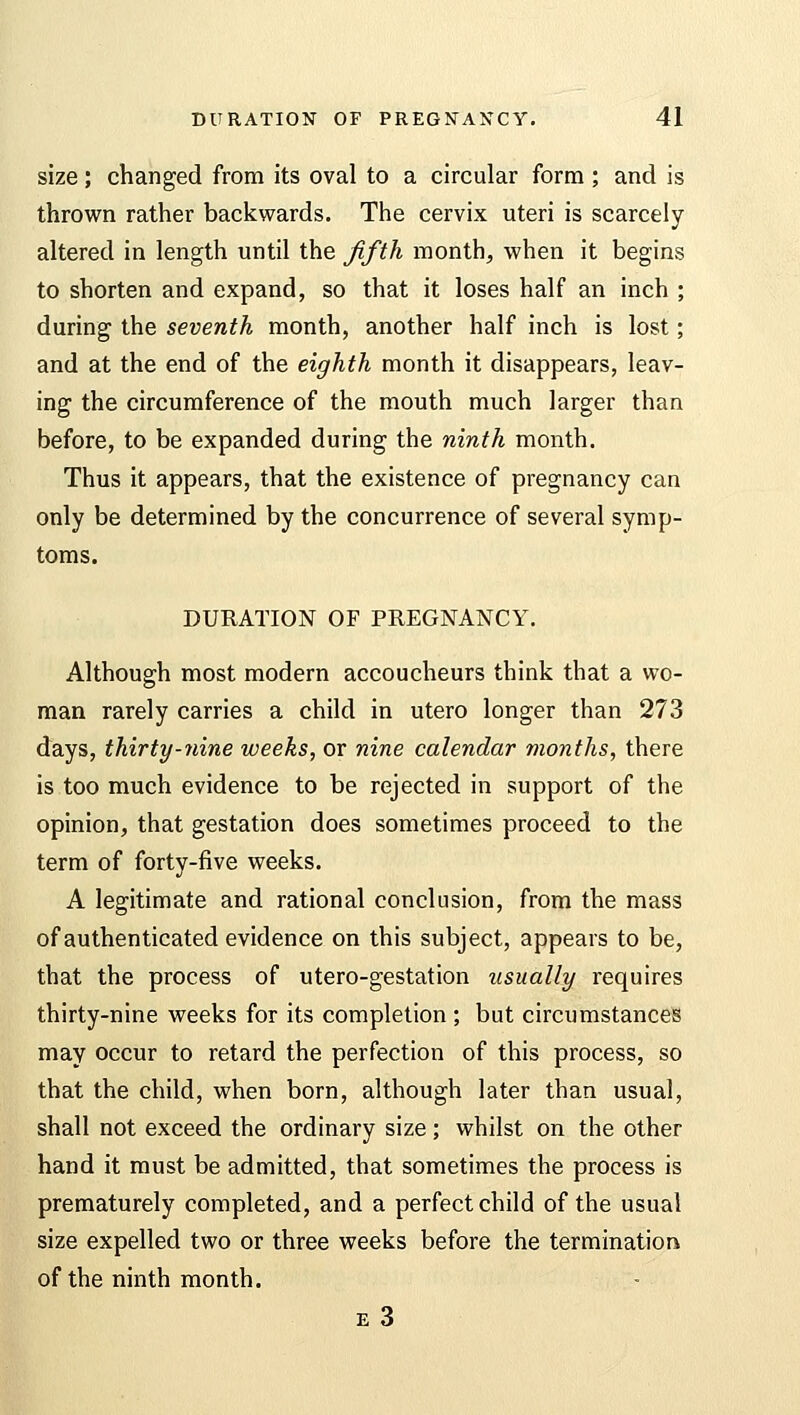 size; changed from its oval to a circular form ; and is thrown rather backwards. The cervix uteri is scarcely altered in length until the fifth month, when it begins to shorten and expand, so that it loses half an inch ; during the seventh month, another half inch is lost; and at the end of the eighth month it disappears, leav- ing the circumference of the mouth much larger than before, to be expanded during the ninth month. Thus it appears, that the existence of pregnancy can only be determined by the concurrence of several symp- toms. DURATION OF PREGNANCY. Although most modern accoucheurs think that a wo- man rarely carries a child in utero longer than 273 days, thirty-nine weeks, or nine calendar months, there is too much evidence to be rejected in support of the opinion, that gestation does sometimes proceed to the term of forty-five weeks. A legitimate and rational conclusion, from the mass of authenticated evidence on this subject, appears to be, that the process of utero-gestation usually requires thirty-nine weeks for its completion ; but circumstances may occur to retard the perfection of this process, so that the child, when born, although later than usual, shall not exceed the ordinary size; whilst on the other hand it must be admitted, that sometimes the process is prematurely completed, and a perfect child of the usual size expelled two or three weeks before the termination of the ninth month. e 3