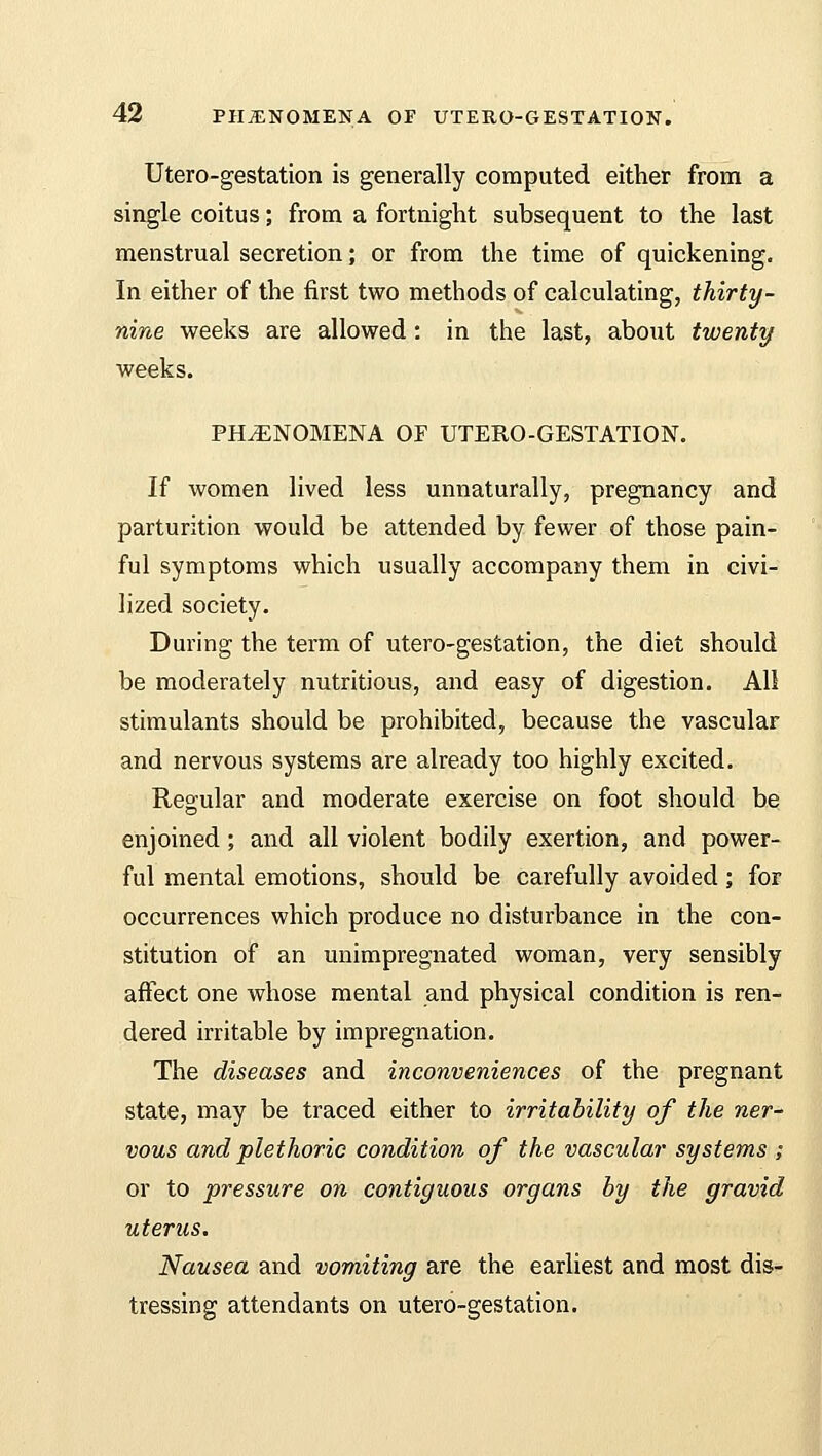Utero-gestation is generally computed either from a single coitus; from a fortnight subsequent to the last menstrual secretion; or from the time of quickening. In either of the first two methods of calculating, thirty- nine weeks are allowed: in the last, about twenty weeks. PHENOMENA OF UTERO-GESTATION. If women lived less unnaturally, pregnancy and parturition would be attended by fewer of those pain- ful symptoms which usually accompany them in civi- lized society. During the term of utero-gestation, the diet should be moderately nutritious, and easy of digestion. All stimulants should be prohibited, because the vascular and nervous systems are already too highly excited. Regular and moderate exercise on foot should be enjoined ; and all violent bodily exertion, and power- ful mental emotions, should be carefully avoided; for occurrences which produce no disturbance in the con- stitution of an unimpregnated woman, very sensibly affect one whose mental and physical condition is ren- dered irritable by impregnation. The diseases and inconveniences of the pregnant state, may be traced either to irritability of the ner- vous and plethoric condition of the vascular systems ; or to pressure on contiguous organs by the gravid uterus. Nausea and vomiting are the earliest and most dis- tressing attendants on utero-gestation.
