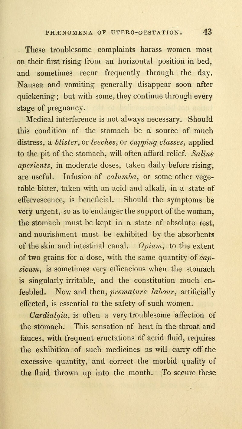 These troublesome complaints harass women most on their first rising from an horizontal position in bed, and sometimes recur frequently through the day. Nausea and vomiting generally disappear soon after quickening; but with some, they continue through every stage of pregnancy. Medical interference is not always necessary. Should this condition of the stomach be a source of much distress, a blister, or leeches, or cupping classes, applied to the pit of the stomach, will often afford relief. Saline aperients, in moderate doses, taken daily before rising, are useful. Infusion of calumha, or some other vege- table bitter, taken with an acid and alkali, in a state of effervescence, is beneficial. Should the symptoms be very urgent, so as to endanger the support of the woman, the stomach must be kept in a state of absolute rest, and nourishment must be exhibited by the absorbents of the skin and intestinal canal. Opium, to the extent of two grains for a dose, with the same quantity of cap- sicum, is sometimes very efficacious when the stomach is singularly irritable, and the constitution much en- feebled. Now and then, premature labour, artificially effected, is essential to the safety of such women. Cardialgia, is often a very troublesome affection of the stomach. This sensation of heat in the throat and fauces, with frequent eructations of acrid fluid, requires the exhibition of such medicines as will carry off the excessive quantity, and correct the morbid quality of the fluid thrown up into the mouth. To secure these