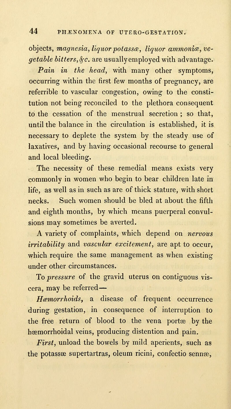 objects, magnesia, liquor potasses, liquor ammonia, ve- getable bitters, 8fc. are usually em ployed with advantage. Pain in the head, with many other symptoms, occurring within the first few months of pregnancy, are referrible to vascular congestion, owing to the consti- tution not being reconciled to the plethora consequent to the cessation of the menstrual secretion ; so that, until the balance in the circulation is established, it is necessary to deplete the system by the steady use of laxatives, and by having occasional recourse to general and local bleeding. The necessity of these remedial means exists very commonly in women who begin to bear children late in life, as well as in such as are of thick stature, with short necks. Such women should be bled at about the fifth and eighth months, by which means puerperal convul- sions may sometimes be averted. A variety of complaints, which depend on nervous irritability and vascular excitement, are apt to occur, which require the same management as when existing under other circumstances. To pressure of the gravid uterus on contiguous vis- cera, may be referred— Hemorrhoids, a disease of frequent occurrence during gestation, in consequence of interruption to the free return of blood to the vena portse by the heemorrhoidal veins, producing distention and pain. First, unload the bowels by mild aperients, such as the potassse supertartras, oleum ricini, confectio sennee,