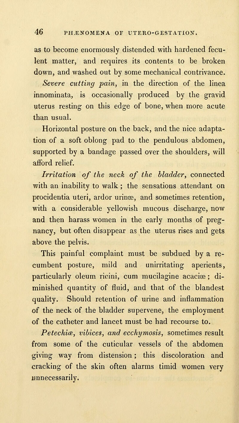 as to become enormously distended with hardened fecu- lent matter, and requires its contents to be broken down, and washed out by some mechanical contrivance. Severe cutting pain, in the direction of the linea innominata, is occasionally produced by the gravid Uterus resting on this edge of bone, when more acute than usual. Horizontal posture on the back, and the nice adapta- tion of a soft oblong pad to the pendulous abdomen, supported by a bandage passed over the shoulders, will afford relief. Irritation of the neck of the bladder, connected with an inability to walk; the sensations attendant on procidentia uteri, ardor urinee, and sometimes retention, with a considerable yellowish mucous discharge, now and then harass women in the early months of preg- nancy, but often disappear as the uterus rises and gets above the pelvis. This painful complaint must be subdued by a re- cumbent posture, mild and unirritating aperients, particularly oleum ricini, cum mucilagine acacia?; di- minished quantity of fluid, and that of the blandest quality. Should retention of urine and inflammation of the neck of the bladder supervene, the employment of the catheter and lancet must be had recourse to. Petechice, vibices, and ecchymosis, sometimes result from some of the cuticular vessels of the abdomen giving way from distension; this discoloration and cracking of the skin often alarms timid women very unnecessarily.