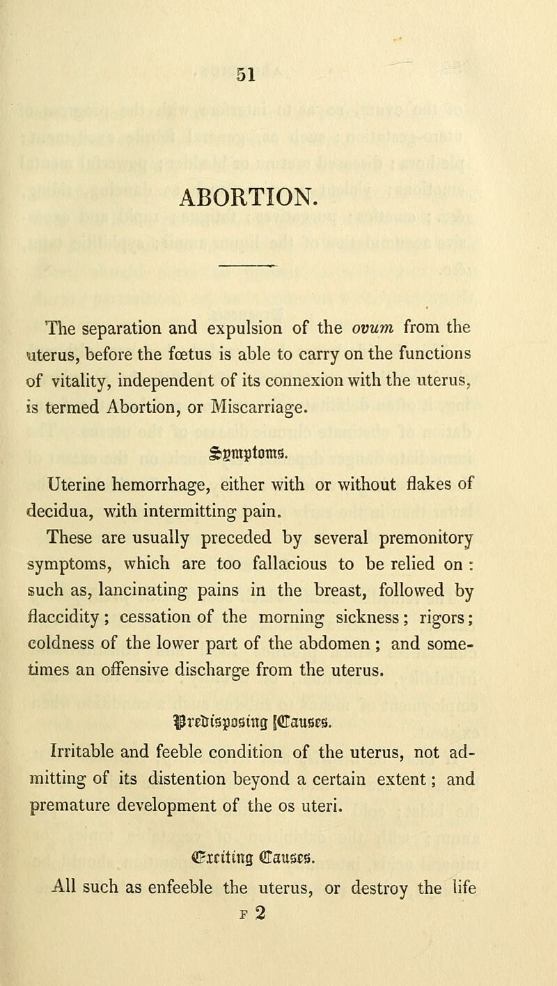 ABORTION. The separation and expulsion of the ovum from the uterus, before the fetus is able to carry on the functions of vitality, independent of its connexion with the uterus, is termed Abortion, or Miscarriage. Sgmptoms. Uterine hemorrhage, either with or without flakes of decidua, with intermitting pain. These are usually preceded by several premonitory symptoms, which are too fallacious to be relied on : such as, lancinating pains in the breast, followed by flaccidity ; cessation of the morning sickness; rigors; coldness of the lower part of the abdomen ; and some- times an offensive discharge from the uterus. Uretttspostng [Glauses. Irritable and feeble condition of the uterus, not ad- mitting of its distention beyond a certain extent; and premature development of the os uteri. <E?xctiittg Clauses. All such as enfeeble the uterus, or destroy the life i2