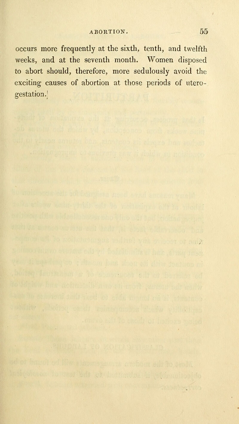 occurs more frequently at the sixth, tenth, and twelfth weeks, and at the seventh month. Women disposed to abort should, therefore, more sedulously avoid the exciting causes of abortion at those periods of utero- gestation.j