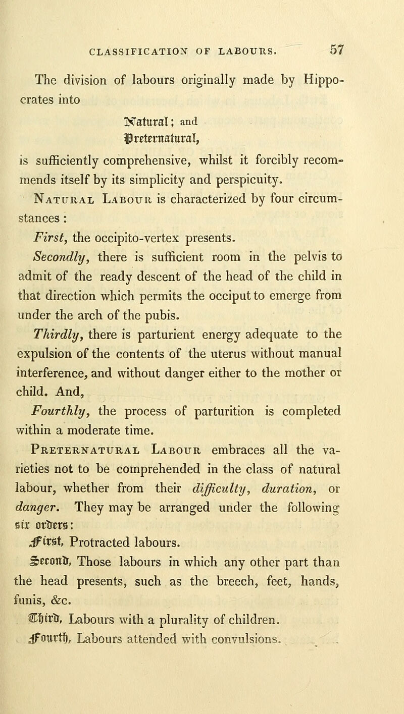 The division of labours originally made by Hippo- crates into Natural; and ^Preternatural, is sufficiently comprehensive, whilst it forcibly recom- mends itself by its simplicity and perspicuity. Natural Labour is characterized by four circum- stances : First, the occipito-vertex presents. Secondly, there is sufficient room in the pelvis to admit of the ready descent of the head of the child in that direction which permits the occiput to emerge from under the arch of the pubis. Thirdly, there is parturient energy adequate to the expulsion of the contents of the uterus without manual interference, and without danger either to the mother or child. And, Fourthly, the process of parturition is completed within a moderate time. Preternatural Labour embraces all the va- rieties not to be comprehended in the class of natural labour, whether from their difficulty, duration, or danger. They may be arranged under the following six ortrers: dfivst, Protracted labours. gecotrtr, Those labours in which any other part than the head presents, such as the breech, feet, hands, funis, &c. Cfjirfr, Labours with a plurality of children. .-ffourfl), Labours attended with convulsions,