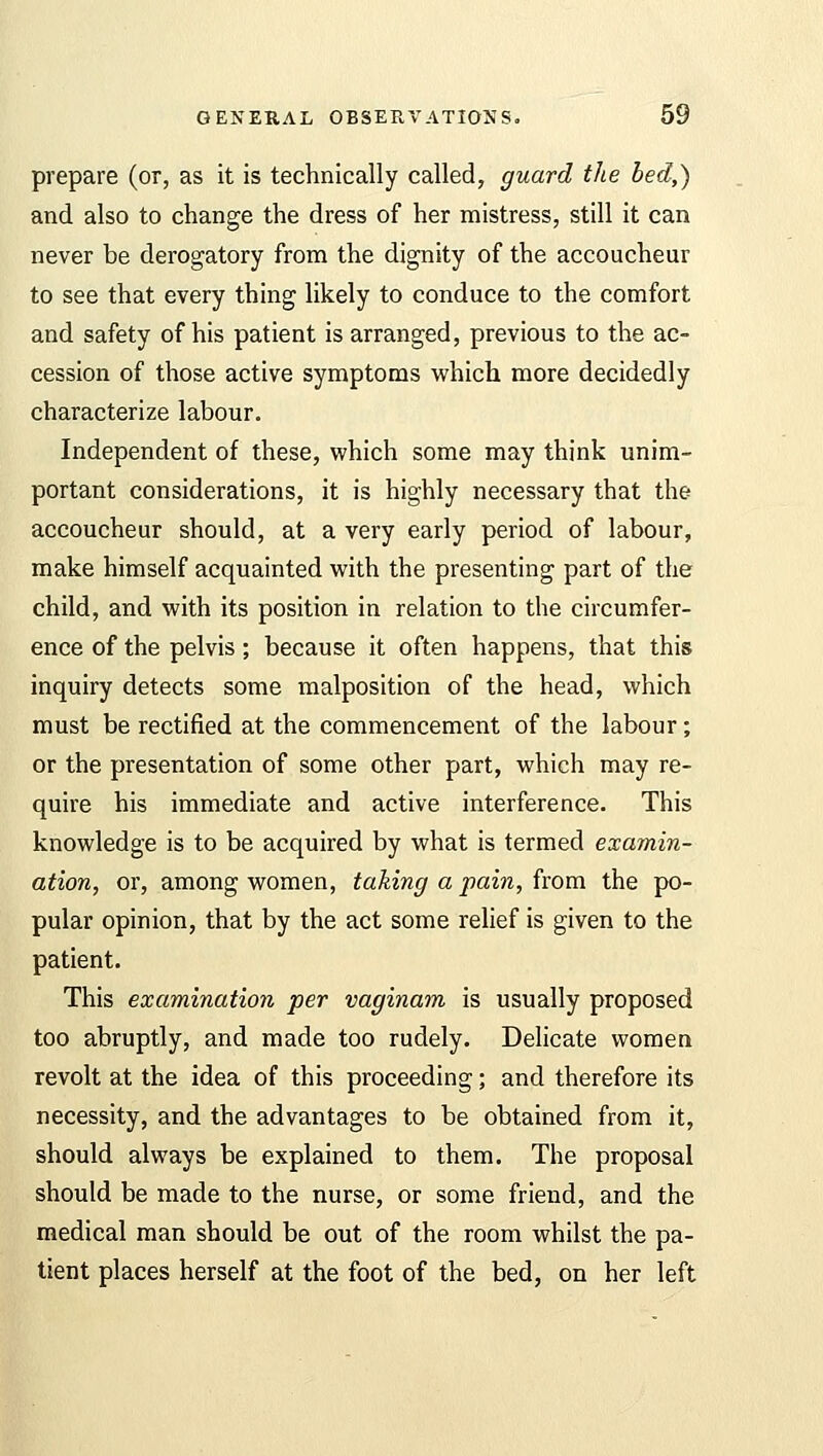 prepare (or, as it is technically called, guard the bed,) and also to change the dress of her mistress, still it can never be derogatory from the dignity of the accoucheur to see that every thing likely to conduce to the comfort and safety of his patient is arranged, previous to the ac- cession of those active symptoms which more decidedly characterize labour. Independent of these, which some may think unim- portant considerations, it is highly necessary that the accoucheur should, at a very early period of labour, make himself acquainted with the presenting part of the child, and with its position in relation to the circumfer- ence of the pelvis; because it often happens, that this inquiry detects some malposition of the head, which must be rectified at the commencement of the labour; or the presentation of some other part, which may re- quire his immediate and active interference. This knowledge is to be acquired by what is termed examin- ation, or, among women, taking a pain, from the po- pular opinion, that by the act some relief is given to the patient. This examination per vaginam is usually proposed too abruptly, and made too rudely. Delicate women revolt at the idea of this proceeding; and therefore its necessity, and the advantages to be obtained from it, should always be explained to them. The proposal should be made to the nurse, or some friend, and the medical man should be out of the room whilst the pa- tient places herself at the foot of the bed, on her left
