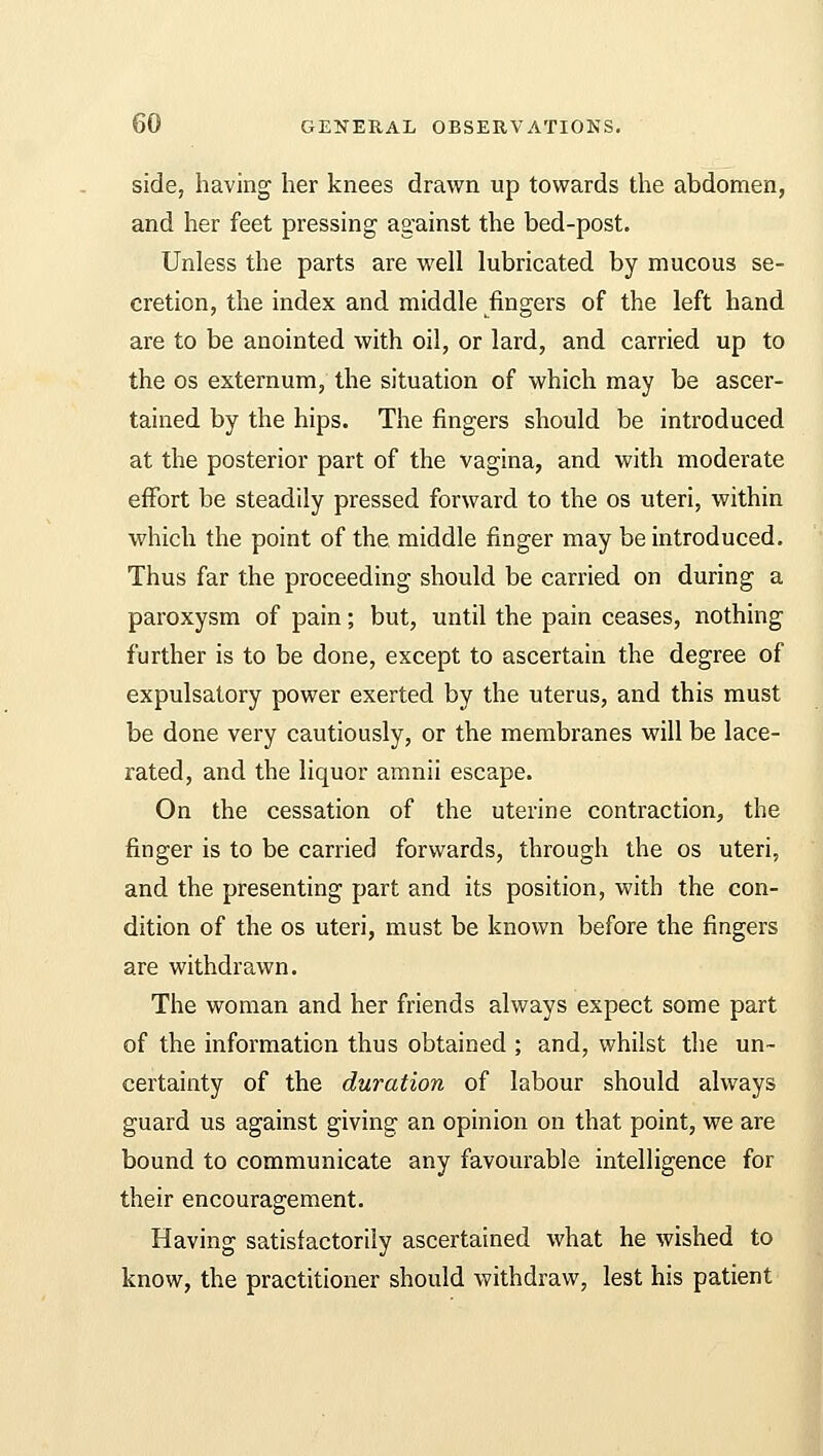 side, having her knees drawn up towards the abdomen, and her feet pressing against the bed-post. Unless the parts are well lubricated by mucous se- cretion, the index and middle fingers of the left hand are to be anointed with oil, or lard, and carried up to the os externum, the situation of which may be ascer- tained by the hips. The fingers should be introduced at the posterior part of the vagina, and with moderate effort be steadily pressed forward to the os uteri, within which the point of the. middle finger may be introduced. Thus far the proceeding should be carried on during a paroxysm of pain; but, until the pain ceases, nothing further is to be done, except to ascertain the degree of expulsatory power exerted by the uterus, and this must be done very cautiously, or the membranes will be lace- rated, and the liquor amnii escape. On the cessation of the uterine contraction, the finger is to be carried forwards, through the os uteri, and the presenting part and its position, with the con- dition of the os uteri, must be known before the fingers are withdrawn. The woman and her friends always expect some part of the information thus obtained ; and, whilst the un- certainty of the duration of labour should always guard us against giving an opinion on that point, we are bound to communicate any favourable intelligence for their encouragement. Having satisfactorily ascertained what he wished to know, the practitioner should withdraw, lest his patient