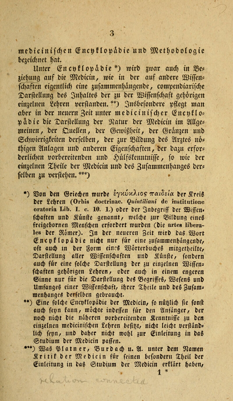 mebtcuttfcfyen (5nct>flo^»dbte unb 9D?etf)obo(ogte bqcid)mt tyctt Unter (Snctyflopdbie*) rotrb jwar aucfy in 23e* Strtntng auf bte Siebtem, rote m ber auf anbere StjTen* fcfyaften eigentlich eüte aufatnmenfydngenbe, compenbtartfcfye 2>ar|Mung be£ %n$altc$ ber $u ber Stffenfdjaft gehörigen einzelnen £efyren üertfanben. **) 3n$6efonbere pflegt man aber in ber neuem 3«'t unter mebtctntfdjer (£nct)flo> p a b t e bte £ar jMung ber 9£atur ber Siebtem im 2Wge* meinen, ber Duetten, ber ©erotß&ett, ber ®rdn$en unb ©cfynnertgfetten berfelben, ber $ur SStlbung be£ 2lr$te$ no* t^tgen Anlagen unb anberen (£tgettfdjaftett, ber ba^u erfor* beritten Dorberettenben unb £ü(f$tattmfte, fo wie ber einzelnen Xfjetfe ber Siebtem nnt> be$ Swf^mmen^angeö ber* felben ju *>er|M;en. ***) • *) Sßon ben ©rieben würbe EyxvKXtos'wautisia ber £reig ber Se^rcn (Orbis doctrinae. Quintiliani de mstitutione oratoria Lib. i. c. 10. l.) ober ber Inbegriff ber Riffen» febaften unb fünfte genannt/ wcfa}e gur SBilbung eines freigebornen Sföenfcben erforbert würben (bit artes libera- les ber SKomer). 3n ber neueren %tit wirb ba5 SBort <£nc»Hopäbie niebt nur für eine gufammen^angenbe/ oft aueb in ber gorm eine* SBorterbucbeS mitgeteilte/ ©arfMung alter Sßiffenfcbaften unb Sänfte/ fonbern aueb för eine fofcfce £>arftellung ber ju einjelnen 2Biffen= febaften geborigen £ebren, ober aua) in einem engeren @inne nur für tie $)arfletlung be$ 35egri|fe$/ SBefenö unb UmfangeS einer 28ijTenfa)aft, ifjrer Steile unb be$ Sufam* raen&angeö berfelben gebraust. **) (Sine fold)e (gncpflopäbie ber Sfttebicin/ fo nfißlicb fte fonft aueb fetjn fann, mochte inbefien für ben Anfänger/ ber noö) niebt bie näfceren oorbereitenben Äenntniffe su ttn ein$elnen mebicinifeben £e^ren befißt/ niebt leia)t perflänb* lid) fepn, unb bafcer ntept wo&l sur Einleitung in tat (ötubium ber Siebtem paffen» ***) 2Baä «piatner, Q5urbacf> u» 21. unter bem Namen Äritif ber SD?ebicin für feinen befonbern Sfceil ber Einleitung in M ©tubium ber Sttebicin erklärt baben/ 1 *