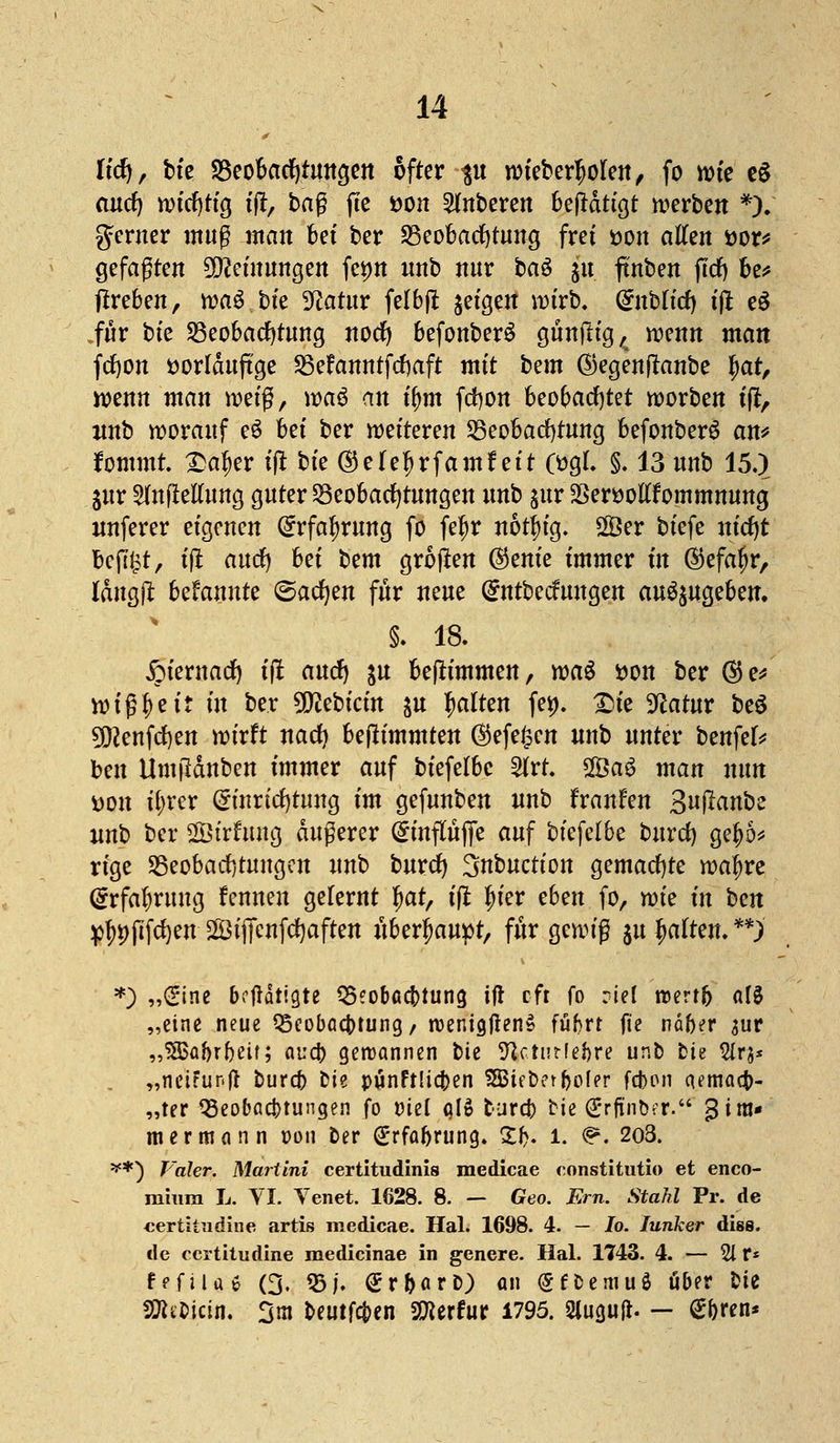 Itcfy, bte Beobachtungen öfter $u ivteber^olfeit, fo n?te e$ aurf) wtcfytig t'il, tag fte öon unteren betätigt werben *). ferner muß man bet ber Beobachtung frei son allen sor* gefaßten 9Qceiuungen fetm nnb nur ba$ $u ftnben fttf) be* ftreben, waö.btc 9catur fetbjt geigelt wirb. (Enblicf) ift eö für bte Beobachtung nocfy befonberS günfttg,^ wenn man fcfton öorlduftge Befanntftfjaft mit bem ©egenflanbe £ar, wenn man weiß, xoaö an tf)tn fcfyon beobachtet worben ift, nnb worauf e$ bei ber wetteren Beobachtung befonberö an* fommr. £a|er ift bfe ©ele^rfamf ett 0?gt. §. 13 unb 15.) jur Aufteilung guter Beobachtungen unb %nv SSeröottfommmmg nnferer eigenen Grrfaf)rung fo fe^r notf)ig. 28er biefe nicfyt beflißt, ift and) M bem großen ®em'e immer in ©efa^r, Idttg(i bekannte ©acfyen für neue Grntbecfungen aufyUQehm. §. 18. Xpiernadf) ift and) &u beftimmen, wag son ber ®e* vt> i ß |) e 11 tu ber Sföebicin fttt galten fei), £ie Sftatur be$ 50cenfd)en wirft nacf) bejlimmten ®efe&cn nnb unter benfef* ben Umfldnben immer auf biefetbe Art. 2Öa$ man nun t)on ifyrcr (Einrichtung im gefunben unb franfen Sujlanbe unb ber Sirfung äußerer (Einflüfie auf bkfclbc burcf) gej)5* rige Beobachtungen unb burcf) 3nbuction gemachte wa^re (Erfahrung fennen gefernt §at, ift tyier eben fo, wk in bm pf)i)pfcf)en 2ÖijTcnfd)aften überhaupt, für gewiß ju galten. **> *) „(Eine betätigte Beobachtung ift oft fo riel roertb a!3 „eine neue Beobachtung, roenigtfenS führt fte naber $ur „^abrbeit; aua) gewannen bie 9Uturfei)re unb bte Wrj* „nciFunft burefc bie punftUcfcen SBieber^ofer fd>on cumaefc- „ter Beobachtungen fo üiel alS tura) bie @rftnber. Zim- mermann oon ber (£rfaf>rung. £f>. i. <?• 2o3. **) Fa/er. Martini certitudinis medicae constitutio et enco- rahira L. VI. Venet. 1628. 8. — Geo. Em. Stahl Pr. de «ertitudine artis medicae. Hai. 1698. 4. — Io. Junker diss. de certitudine medicinae in gencre. Hai. 1743. 4. — 21 r* fpftue (3. Bj. SrNrb) an <£fbemuö aber bte Sföe&icin. 3m beutfefren SKerfur 1795. Sluguft. — gforen*