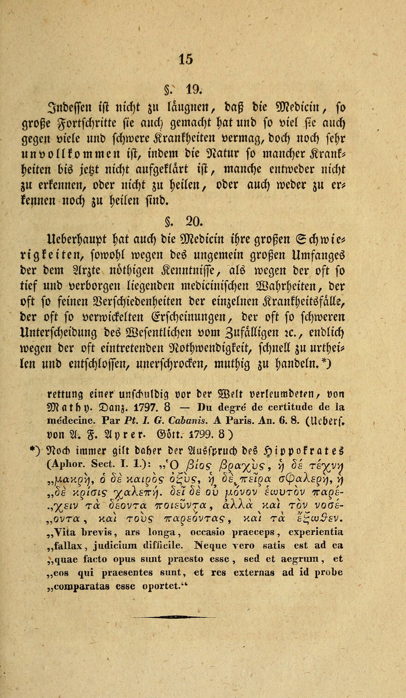 §. 19. Snbeffeit tft ntcfjt $tt Icingnen, baf bte Siebtem, fo große gortfcfyrttte fte and) gemacht fiat nnb fo ml j?c auefy gegen fctete unb fernere $ranf|etten vermag, borfj noefy fetjr «nüoHfommen tjt, ütbem bte Statur fo mancher $ranf* fetten bte jefct ntcfyt aufgegärt tjt, manche entroeber m'cfjr ju erfennen, ober m'dfjt s« feilen, ober anefy weber ^u er* fennen noefy ju feilen fmb. §. 20. Ueberfwnpt $at and) bte SDfebtritt t'fjre großen (^cfywte* Vignetten, fowotyf wegen beS nngemefn großen Umfanget ber bem SKr^te nötigen Äemttm'fie, al$ wegen ber oft fo tief nnb verborgen Itegenben mebtctntfcfyen 2Öa^r|etten, ber oft fo feinenJBerfcfytebenfjetten ber einzelnen ^rant^ettgfatfe, ber oft fo »erwtiMten ^rfcfyetmtngen, ber oft fo ferneren Unterfcfyefbnng beS Sefentltcfyen fcom Snfätftgen :c. , enbltcfy wegen ber oft emtretenben ^otfwenbtgt'ett, fcfyneli ju nrtyet* kn nnb entfdjfoflfen, nnerfcfyrocfen, tnntfng $n fwnbeln.*) rettung tiwef ußfdmlbia. r>or ber Sßelt »erleumbeteti/ Don SCftatblj). 2)anj. 1797. 8 — Du degre de certitude de la me'decine. Par Pt. I. G. Cabanis. A Paris. An. 6. 8. (Ue&erf» t>on ST. S. aprer. ©5«.-1799. 8) *) 9*od) immer gtft bober ber SiugfprucJ) bei Jpippofrate§ (Aphor. Sect. I. 1): „'0 ß/09 /3£a%u9, ^ ^8 re^vn „}j.axQi)t 6 de naigbs o^us1, q de^nEiga G(poc\sgy, vj „5e Kp/ffiS1 %aA£7r^. cte? §8 ov fxovov sujvtov irage- .,%81V TOC ' hkoVTOL TT018VVTCC , aXXSc Kßl TOV V0(7£- „ovra, k<x) tovs iragsovras, xal tä e^w^sv. „Vita brevis, ars longa, occasio praeeeps, experientia „fallax, Judicium difiieile. Neque vero satis est ad ea ,,quae facto opus sunt praesto esse, sed et aegrum, et ,,eos qui praesentes sunt, et res externas ad id probe „comparatas esse oportet.