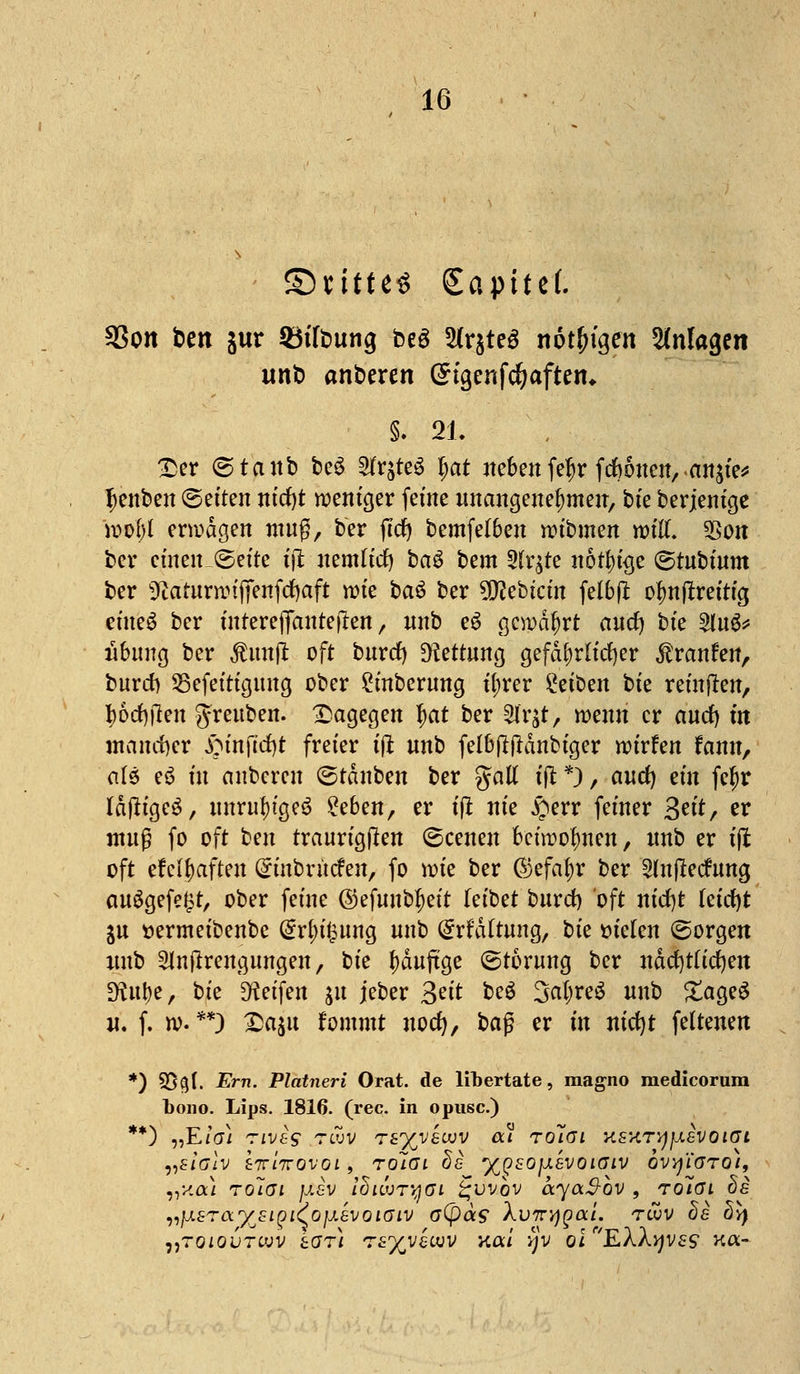 ©«ittc« Sapttef. SSon ben jur 93tfbung beö 5(rjteö nötigen Anlagen unb anberen ©tgenfc^aften* §. 21. £er ©tanb beS 2fr$te3 Ijat neben fef)r feftoueu, an^ie* Ijenben (Seiten nid)t weniger feine unangenehmen, bte berjenige wol)l erwägen muß, ber ftd) bemfelben wibmen roüX $on ber einen_©efte ijt nemlid) ba3 bem 2tr$te nötige (gtubtnm ber Sßarumnjtenfcfjaft wie bau ber ?Q?ebtcin felbjt ofmftreitig eines ber inrerejfantejren, nnb e$ gewährt and) t>k 2lu$* Übung ber $un|t oft burd) Rettung gefährlicher $ranfen, burd) 25efeitigung ober £inberung t'ljrer &ib?n bte reinjren, Iwefylen g-reuben. dagegen f)at ber £lr&t, wenn er aud) m mancher £unftd)t freier ijt nnb felbftftanbiger wirfen fann, als e$ fit anberen ©tdnben ber galt ijt*), and) ein fcfyr IdjtigeS, unrutyigeö £eben, er t(i nie £err feiner 3^*/ er muß fo oft ben traurigjten (Scenen fcircofmen, nnb er ifi oft efeljaften Grtnbrütfen, fo wie ber @jefaf)r ber Slnjlecfung auögefe^t, ober feine ®tf\mtyzit (eibet burd) oft nid)t letrf)t jn t»ermeibenbe @rf>u?ung nnb drfdttung, bte fielen (Sorgen nnb 5ln(trengungen, bte fwuftge (Störung ber ndcfytttdjen D?ut)e, bte Reifen ju jeber 3ei* be$ 3«^eö nnb £age$ u. f. w. **) £a$u fommt uodj, baß er in nicfyt feltenen *) 95§f. Ern. Platneri Orat. de libertate, magno medicorum bono. Lips. 1816. (rec. in opusc.) **) „Efo/ ziveg tcuv t£%v£cuv ä* ^olai ksht^jj.svöiat vslolv tTTiirovoi 9 rolai de ffisojisvöimv qvvj'ioto), vy.ai rolai JJ.6V iBiwTttßi £*uvov ayaSbv , Toiai hs vjj.8rar/j£i^LCojj.evoiGLV o(pa$ Xv7n)QOiL TtUV #£ bl) i,TOiQVTw'v tar) Tzyyzvov Kai vjv olf'EX\v)V£S k«-