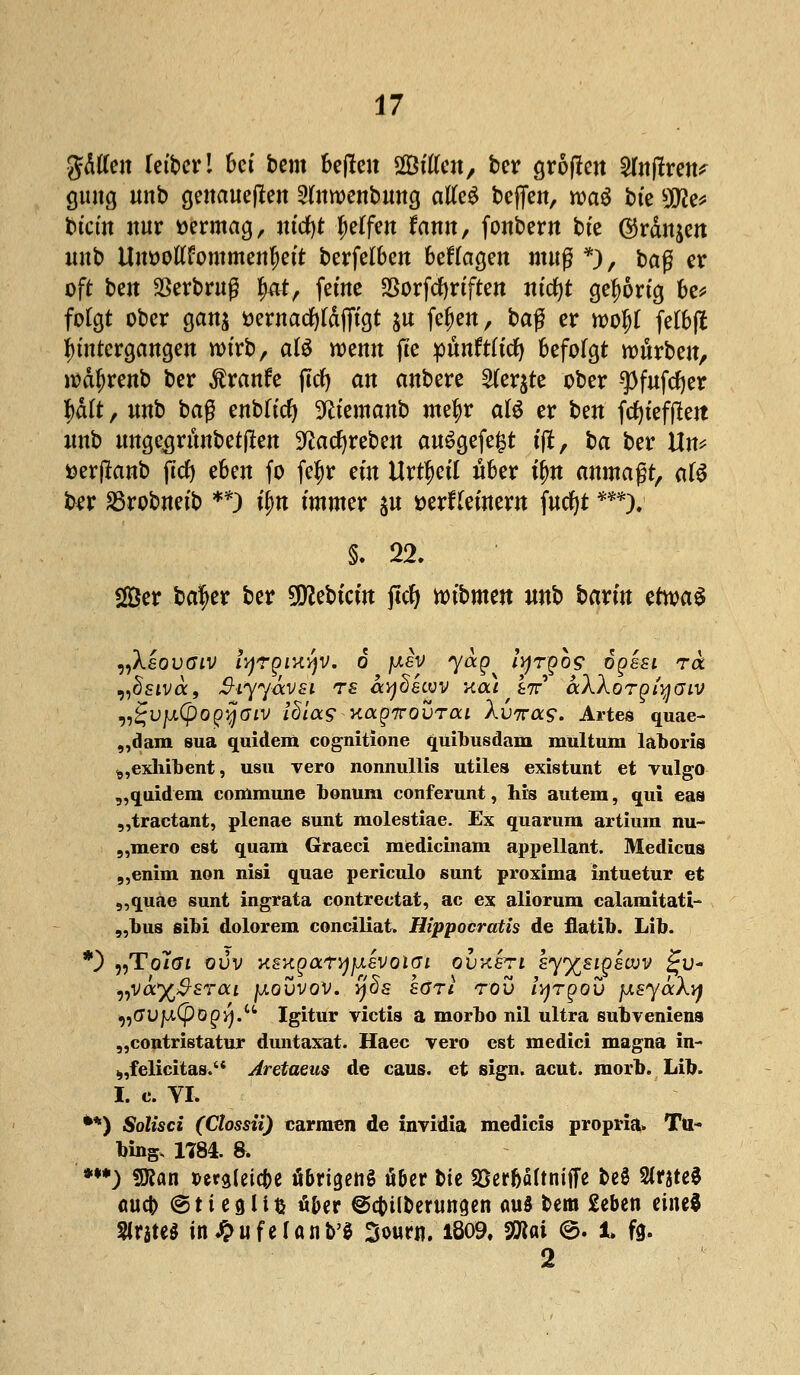 gälten retbcr 1 bct bem bejlen SBttfen, ber groffen 2fnftren^ guug unb genaueren 2fowenbmtg atfe$ beffen, wag bte 5(J2e* btcfn nur vermag, utcfyt Reffen farnt, fonbern bte ©rangen unb Um>ottfommenf)ett berfelben besagen muß *)/ ba$ er oft ben Serbruß fwtf, ferne SSorfcfyrtften ntd)t gehörig be* folgt ober gan$ öernarfjldfftgt &u fe&en, baß er n>o^f feföfi Untergängen wirb, afö wenn fte pünftftcfy befolgt mürben, wäfjrenb ber Traufe ftcfy an anbere 2(er$te ober ^)fnfrf)er l)äft, unb baß enbttcfy 9?femanb metyr aU er ben fcfytefften unb unge^runbetjlen Sftacfyreben au6gefe§t tjt, ba ber Ün* uerjlanb fttf) eben fo fe|r ein Urt^etf über ü)n anmaßt, afö ber SSrobnetb **) tyn immer $u DerHeinem fucf)t ***). §. 22. 2Ber bafer ber Siebtem jtcf) nnbmen unb barm etwas „Xsovaiv iyrgiHyv. 6 pev yag ityrgb? ogssi rix vüsiva, 3-iyyävsi TS aydecov xca W bWorgiyaiv ^Vfx(po^aiv idiag Kagnovrai Xvwas. Artes quae- „dam sua quidem cognitione quibusdam mültum laboris ^,exlnbent, usu Tero nonnullis utile» existunt et Yulgo „quidem commune bonum conferunt, his autem, qui eas „traetant, plenae sunt molestiae. Ex quarum artium nu- „mero est quam Graeci medicinam appellant. Medicus „enim non nisi quae periculo sunt proxima intuetur et „quae sunt ingrata contreetat, ac ex aliorum calamitati- „bus sibi dolorem conciliat. Hippocratis de flatib. Lib. *) „To/cri ovv KSKgaryjj.svoiGi ovxen kyy^stgewv £u- ■nVoty&STai \aqvvov. qds hört rov lyrgov jJLsyäXvj „C7UfA(pö^.u Igitur victis a morbo nil ultra subveniens „contristatur duntaxat. Haec vero est medici magna in- „,felicitas. Aretaeus de caus. et sign. acut. morb. Lib. I. c. TL **) Solisci (Ctossü) carmen de invidia medicis propria» Tu- bing, 1784. 8. ***) 9Äan t>craCeic|>e übrigens ü&er bte 33erfjä(tniiFe beö %ntzi (wc|> @ti eglifc u&er ©cfoil&eriingen aus bem £ebcn eiltet Strste^ in^ufelanb'0 Sourn. 1809. Vflai @. 1 fg. 2