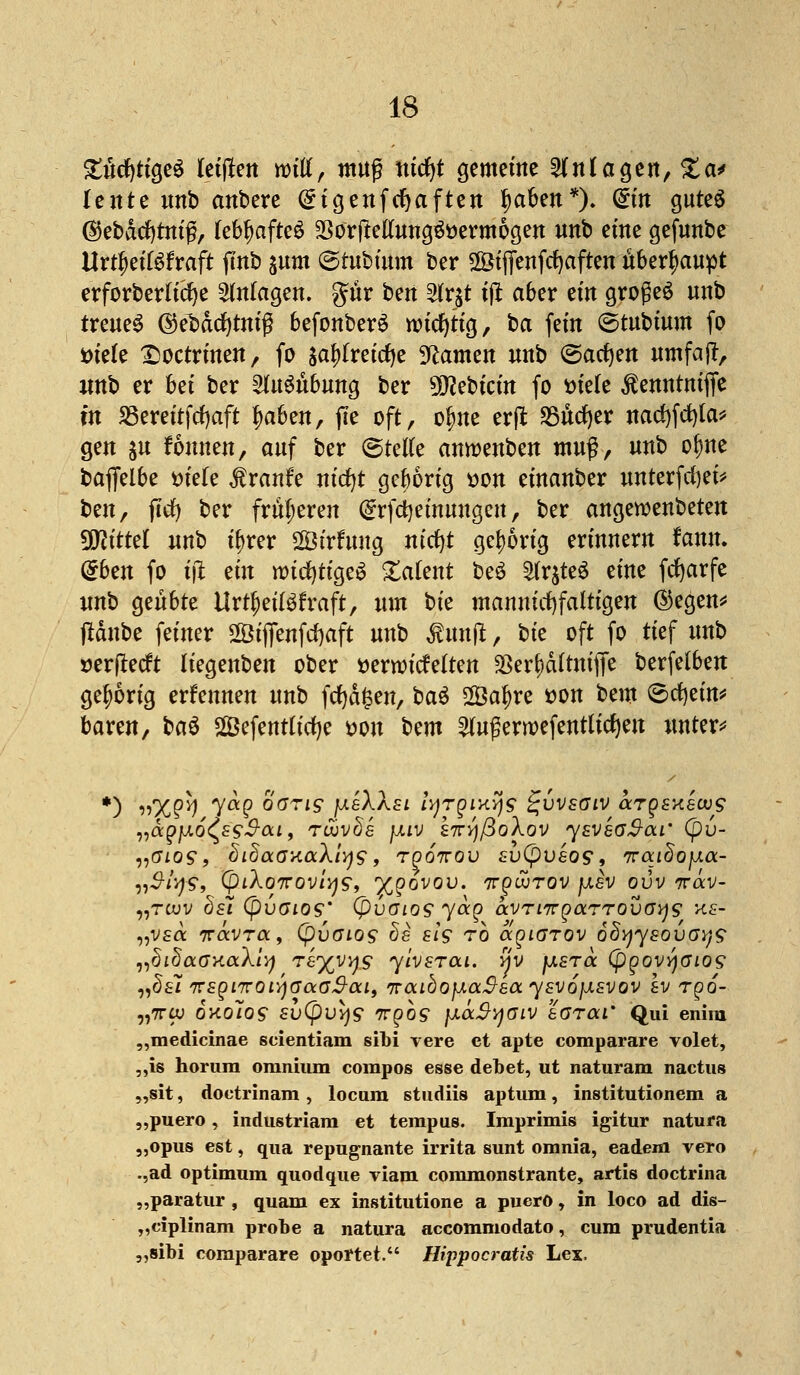 £u*cf)tige$ Keiften mü, muß tticfyt gemeine anlagert, %&* lente unb anbere Qngenfcfyaften fmben*)* (£m gutes ®ebacf)tmß, lebhaftes $orfMung&)ermogen unb eine gefunbe ttrtfwWraft ftnb sunt ©tubütm ber SÖiffenfcfyaften überhaupt erforderliche Anlagen, gür ben ^rjt tflt aber ein großem unb treues ©ebadjtmß befonberS wichtig, ba fem ©tubtum fo Dtele £)octrinen, fö $af)freitf)e Flamen unb ©acfyen umfajl, imb er bei ber Ausübung ber 9J?ebicin fo Diele $enntmjfe m SSereitfcfyaft f)aben, fie oft, o$ne erft $&üd)tv nadjfcfyla* gen $u fonnen, auf ber <BtdU anroenben muß, unb olme baffelbe öiele Traufe nicfyt geborig t>on einanber unterfcfyei* ben, flrf) ber früheren (Srfctyeinuugen, ber angeroenbeten Mittel unb if>rer Sirfung nicfyt gehörig erinnern fanu. dbm fo i\i ein wichtiges latent beS 2tr$te6 eine fcfyarfe unb geübte Urteilskraft, um bie mannigfaltigen @egen* tfänbe feiner 2Öiffenfrf)aft unb kunft, Uz oft fo tief unb »erffteft liegenben ober serroicfelten $er£)d(tnijfe berfelbeit gehörig ernennen unb fcfydfcen, ba$ 2Öaf)re tton bem ©cfyein* baren, btö Sefentlicfye t>on Um 2lugerroefentticf)eu untere *) 11x2h y<*2 oöTTi$ fxeXXsL lyTQixys ^vvsaiv argsKevog „a^juto^^ai, Tüovda fxiv kiryßoXov ysveoSai' (pv- „oiog, fiidaaxaXiys, rgonov suCpueos*, iraidofjia- nS-iys, CpiAo7rov/^9, %govov. irguJrov fxsv ovv irav- „twv hsi (pvGios' (pvaios yocg avTiTTQaTTOVGys xs- „V£a 7ravra, (puffios de eiü to aqiarov oSyysovoys „didaOKocXiy Tkyyys yivzrca. fiv jj,stcc (pgovyaios „dsi trEgiTcoiyaaoS-ai, iraiöofJLaSsa ysvojjLsvov Iv rgo- „7rw oaolos sv(pvy$ irgos ]xä$yGiv eorai' Qui enim „medicinae scientiam sibi vere et apte comparare volet, ,,is horum omnium compos esse debet, ut naturam nactus „sit, doctrinam , locura studiis aptum, institutionem a „puero, industriara et tempus. Iraprimis igitur natura „opus est, qua repugnante irrita sunt omnia, eadem vero .,ad Optimum quodque viam commonstrante, artis doctrina „paratur, quam ex institutione a puerö, in loco ad dis- „ciplinam probe a natura aecommodato, cum prudentia „sibi comparare oportet. Hippocratis Lex.