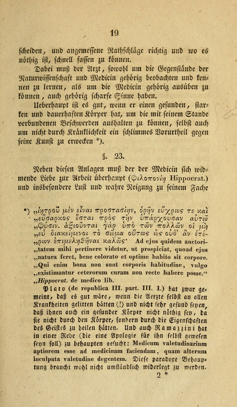 ftyefoen, unb allgemeine SKafyfcfyläcje richtig unb wo e$ uötfn'g tjl, fernen fafleit ju formen. IDabet muß ber 2lr$t, fowofrt um bt'e ®egenjldnbe ber 9?aturnnfifenfcf)aft itnb Siebtem ger)6rig beobachten unb fen* neu &u lernen, a(£ um bt'e 5^ebtctn gehörig amübm $u fonnen , aucr) gehörig fc^arfe ^tnne r)aben. Ucbert)aupt tjt e£ gut, wenn er einen gefunben, flar* fett unb bemerkten Äörper l)at, um bt'e mit fernem <&tatöt tterbunbenen Söcfcfywerben enthalten $u fonnen, fe(b(l auet) um nfrf)t burrf) $ranflicf)feit ein fcfylimmeS 2Sorurtt)ei( gegen feine $unjt ju erweefen *)♦ ^eben btefen Magen muß ber ber 5Q2ebtctn jtcfj wib* menbe ?tebe $ür Arbeit überhaupt ((pi\o7rovly Hippocrat.) unb inSbefonbere Su(l unb tt>ar)re Neigung $u feinem gacfye *) ,,/^t^ou fxev slvou ffgoaraGiyv, ogqv sv^geog ?s xou - n£vaagKOS ggtoli 7rpo9 ty\v VTragy^ovGav OCVTÜJ „(pvaiv. a^iovvrai yag V7rb tcjuv ttoXXujv ol jjiyj „?ü diccKsifisvoi rb Gwfxa ovrivg ujg ovff av £te- ngwV-kirijJ.sXqS-yvou KaXujg' Ad ejus quidera auetori- „tatem mihi pertinere videtur, ut prospiciat, quoad ejus „natura feret, bene colorato et optirae habito sit corpore. „Qui enim bona non sunt corporis habitudine, vulgo „existimantur ceterorum curam non recte habere posse. „Hippocrat. de medico lib. *P l a t 0 (de republica III. part. III. 1.) f)M %wat (je* meint/ H$ e$ gut wäre, wenn Die Gerate felbfi an eitlen Äranffceiten gelitten bdtten (!) unb niebt fehr gefunb Uytn, ba§ i&nen aueb ein gefunber Äorpcr ntc&t notfjig fe», ba fie niebt bureb ben Äorpetv fonbern bureb bte &i$enf$aften be$ ©etjhS au betlen Ijdtten. Unb auch SR am as 3 int &at in einer SKeöe (bie eine Slpofogie für tbn fel&tf geroefen fei;n foü) JU behaupten Qtfüü)t: Medicum valetudinarium aptiorem esse ad medicinam faciendam, quam alterum inculpata valetudine degentem. Stiefe parabojee 53ebaups tung brauebt tt>or)l niebt um^nbücb nnberfegt w werben. 2 *