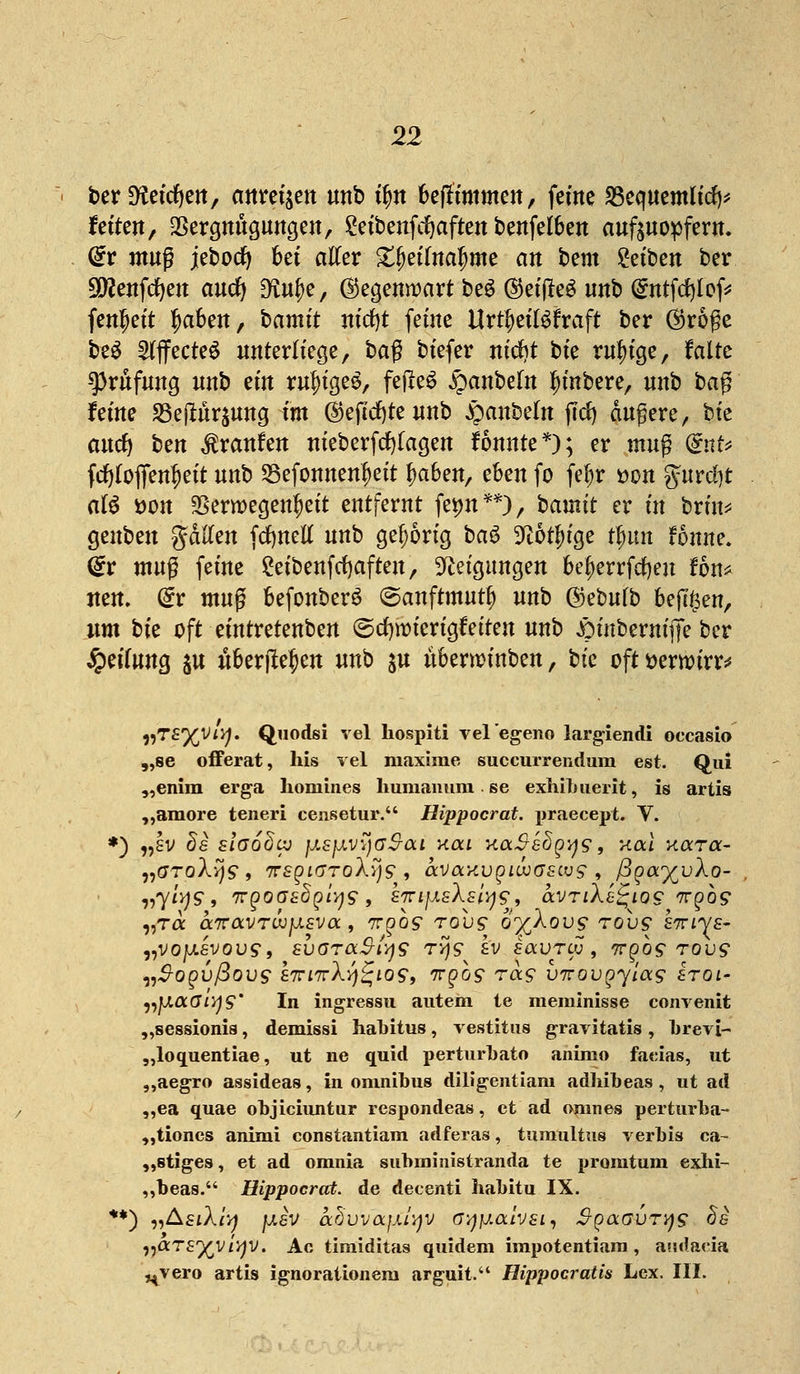 ber 9?eicfyen, anregen unb tyn be|rtmmen, ferne 23equemlitf)* fetten, Vergnügungen, 2eibenfcfyaften benfelben aufzuopfern. dv mu$ jebocfy bei atfer X^etlna^me an htm Reiben ber üXtf enfcfyeu aucfy 9£uf)e, Gegenwart be£ ©etfleö unb (£ntftf)lof* fen^ett ^aben, bamtt nicfyt feine Urteilskraft ber ®röße be$ Effectes unterliege, baß btefer nt'djt bie ruhige, falte Prüfung nnb etn ruj)ige&, feilet §anbe(n Rubere, unb ba$ feine 33ejhir$ung im ©eftcfyte unb oaubeln ffrf) äußere, bk and) hm Traufen nieberftf)(agen fonnte*); er mn$ (£nU frf)(offen^eit unb 23efonnenf)eit fyahm, eben fo fefjr t>on gurcl)t aU öon Verwegenheit entfernt fet)n**), bainit er in brin* genben gdften fcfynetf unb gehörig bau 9i6tf)ige tfmn fonne. (£r muß feine £etbenftf)aften, Neigungen bef>errfd)en fön* neu. (£r tnuß befonber$ (Sanftmut*) unb ®eMb befttsen, um bk oft eintretenden ©cfjmierigfeiten unb £mtbernifie ber Qätuna, ju «bergen unb ju uberminben, bie oft »erwirb vTZyVLi]. Quodsi vel hospiti vel'egeno largiendi oecasio „se offerat, his vel maxime suecurrendum est. Qui „enim erga homines humanuni se exhibuerit, is artis „amore teneri censetur. Hippocrat. praeeept. V. ) „sv 8e slaodaj jj.sjj.v7jaS-aL Kai KaSshqys, Kai koctoc- „GToXys , TrsgiijToXyjs , ava^u^itudfeus, ßga%v\o- vyiys, 7rpoc7£^^/^9 , kirijj.sXsl^^f avriXe^iog ngos ,,t« a7ravTo;^£va, tt^os tou9 o^Xovs tov$ sttivs- „voju.£Vou9, zbaraS-lys rys £'v f«uro;, 7rpo9 tou9 n]Aa.6iy<S° In ingre8su autem ie meminisse convenit „sessionia, demissi habitus, vestitus gravitatis, brevi- „loquentiae, ut ne quid perturbato animo faeias, ut „aegro assideas, in Omnibus diligentiam adliibeas , ut ad „ea quae objiciuntur respondeas, et ad omnes perturba- „tiones animi conetantiam adferas, tumultus verbis ca- „stiges, et ad omnia subininistranda te promtum exhi- ,,beas. Hippocrat. de decenti habitu IX. *) „AstXfy f*£V arjvvajxiyv a-/j}j.aivsi, SpocGVTys de nOCTS^viyv. Ac timiditas quidem irapotentiara, audaeia ^vero artis ignorationera arguit. Hippocratis Lex. III.