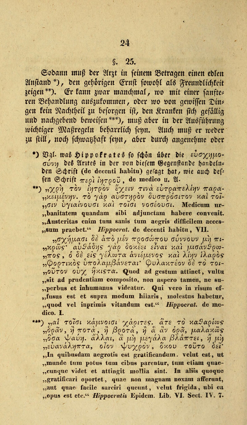 §. 25. (gobamt mttg ber 2fr$t üt fernem ^Befragen emeit tttm ^ntfanb*), ben gehörigen @rnjt fowo^l afö gTeimblicfyfeit geigen**). <£r famt jwar mancfymaf, rco mit einer fanfte* reu 23e|)anblung au^ufommen, ober wo t>on gereiften £>m* gen fem Sftac&ttyetf $u befördert tjr, ben Traufen frcf) gefällig unb nadjgebenb beroeifeu ***), muß aber in ber 2(u3fuf)rimg wichtiger Maßregeln beharrlich fetw. 2lucfy muß er rceber ju flrtlX, nocfy föwa$aft fön, aber burcf) angenehme ober *) 23$f. trag £ippofrote3 fo fc^on Mer bie £uer%ip&- (juv^ beö Erstes in ber »on btefem <£egenj*ant>e &an&e(n= ben öc$>rift (de decenti habitu) gefagt bat, roie auct Nef- fen ©Cfrrift TTf^} iyrgov , de medico u. 0> **) n'XQtf tov Iyjtqov e%siV rivoc svrga^rsXiyjv Traga- „ksijjlsvyjv. rb yaq avGTYjgbv Svairgoairov Kai tol- „(7iv vyLoävovoi kou Toiai voaeovai. Medicum ur- „banitatem quandam sibi adjunctara habere convenit. „Austeritas cnim tum sanis tum aegris difficilcm acces- „suni praebet. Hippocrat. de decenti habitu, VII. ^üyj)\j.(xai de airb jj.sv ngoGcvTrov gvvvovv juv) wi- „kocus auSocdys yag doxsui slvai na) jjnaavjä-gw- Yfiros, 6 de £/V yeXwra 6cvLejj.svo? na) Xfvfv iXagbs „(pOgTIKOS V7T0\afJ.ßäv£T0Cl' (püX(XKT£OV C)6 TO TOI- „ovrov ovy vjxisra. Quod ad gestum attinet, vultu „sit ad prudentiam composito, non aspero tarnen, ne su- „perbus et inhuraanus videatur. Qui vero in risum ef- „fusus est et supra modum hiiaris, inolestus habetur, „quod vel inprimis vitandum est. Hippocrat. de me- dico. I. ***} „cu rolai rtocfxvoiGi yccgirss. ars ro Ka^ag'uvg „öoav, vi ttotoc , Y) ßgora. h a av oocc, jjlocXccklvs „offa \f/'auv/. aAAai, a jxy) jJLsyaAa pAaTrrsi, y jxv) „svaväXyTTTa, olov \pvygov, okov touto bsi' „In guibiiBdam aegrotis est gratificandum. velut est, ut „munde tum potus tum cibus parentur, tum etiam quae- „cunque videt et attingit mollia sint. In alüs quoque ,,gratificari oportet, quae non magnam noxam afferunt, „aut quae facile sarciri queunt, velut frigida, ubi ea „opus -est etc.'4 Hippocratis Epidem. Lib. VI. Sect. IV. 7*