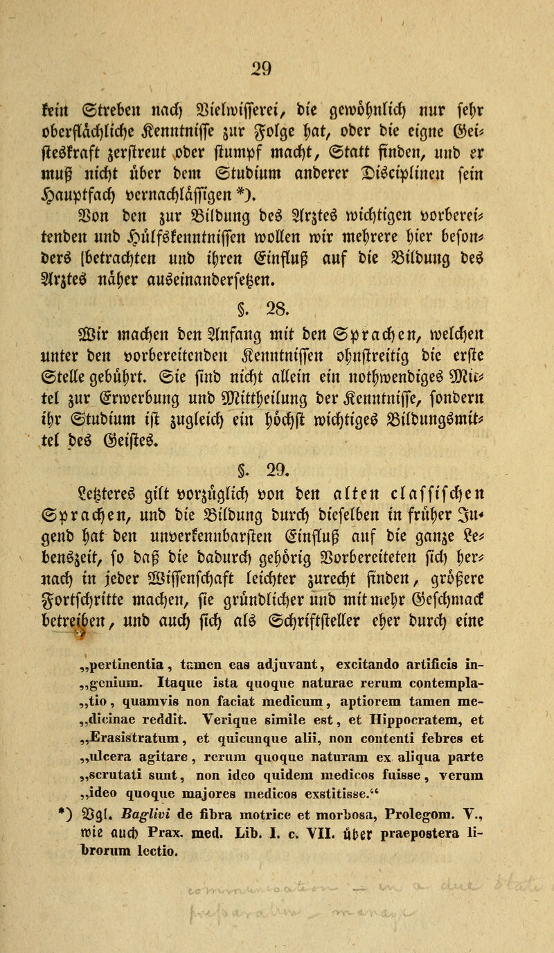 hin (Streben nad) 93tefa)ificrei', bie Qtwfyntid) nur fef>r oberfläcljliclje tontmfte jur golge tyat, ober fcte eigne @et* fteSfraft jerftreut ober ftumpf macfyt, (Statt ftnben, unb er muß ntdjt über Um (Stubmm anberer £)i$ctp(inen fein £auptfacf) DcntacfjIdflTtgen *). Sßon ben &ur SBtlbung beg 2lrjte6 wichtigen ttorberet* tenben nnb ^ulf^ennfniffen motten wir mehrere lu'er 6efon* berö [betrachten unb tfiren umfing auf bte S3tfbwta, be$ $r$te$ nctyer auöeinanberfefcen. §. 28. Sir machen ben Anfang Mi ben (Sprachen, welchen unter bm sorbereitenbeu ^enntntflfen ol;nfrreittg bte erfle (Stelle gebührt. (Sie jmb nicfyt allein ein notfwenbtgeS 9D?ü* tel $ur Erwerbung unb ü^itt^eilung ber $emtrmfie, fonbern tyx <&tut>ium ift $ugteicfy an f)6cf)jt wichtiges SSilbungSmit* tel be* ©eilte*. §. 29. SefctcreS gilt ttorauglid) tton ben alten claffifcfyen ©prägen, unb bte Silbung burct) biefelben in früher %u* genb $at t>m unöerfennbarjlen Hinflug auf bte gan&e £e* ben^eit, fo ba$ bte baburcJ) gehörig Vorbereiteten j7d) f)er* uarf) in jeber SSBtffenfcfyaft leichter jurecfjt jtnben, größere gortfcfyrirte machen, fte grünbficfyer unb mitmtyx ©efcfymacf betreiben, unb aucfy jtcfy als (Scfyriftffeller eljer burcfy eine „pertinentia, tarnen eas adjuvant, excitando artificis in- „genium. Itaque ista quoque naturae rerura contempla- „tio, quamvis non faciat medicum, aptiorem tarnen me- „dieinae reddit. Verique simile est, et Hippocratem, et „Erasistratum, et quicunque alii, non contenti febres et „ulcera agitare, rcrum quoque naturam ex aliqua i>arte „scrutati sunt, non ideo quidem medicos fuißse, verum „ideo quoque majores medicos exstitisse. *) $ög(. Baglivi de fibra motrice et morbosa, Prolegom. V., ttüe (jucj) Prax, med. Lib. I. c, VII. ober praepostera li- brorum lcctio.